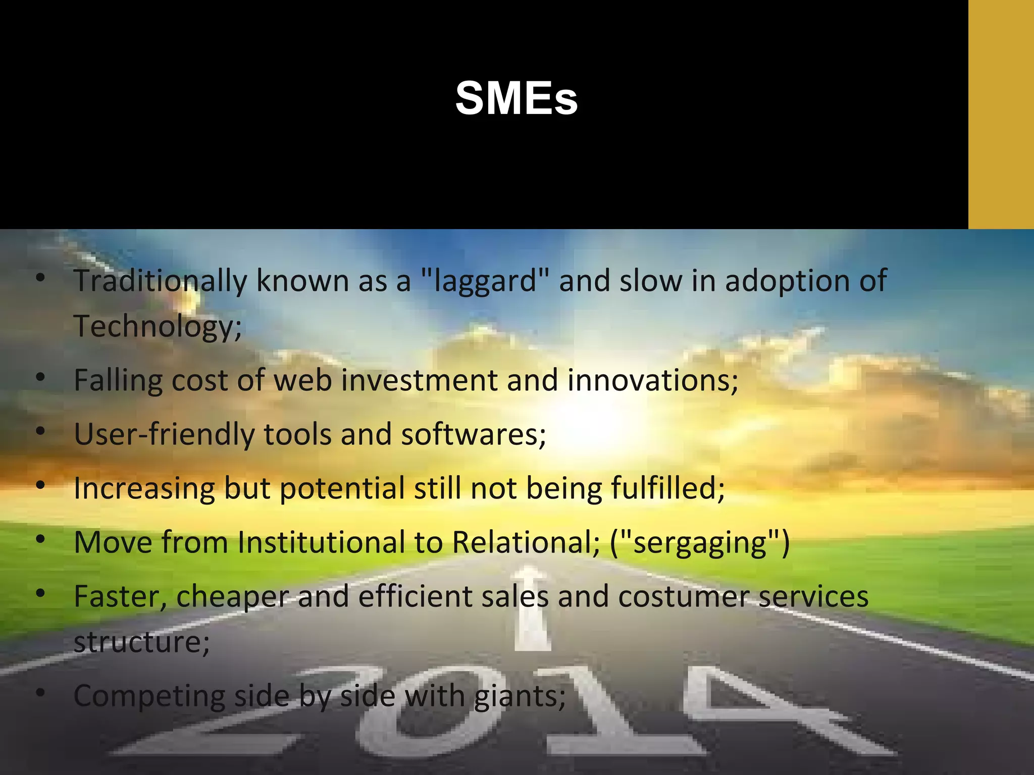 SMEs

• Traditionally known as a "laggard" and slow in adoption of
Technology;
• Falling cost of web investment and innovations;
• User-friendly tools and softwares;
• Increasing but potential still not being fulfilled;
• Move from Institutional to Relational; ("sergaging")
• Faster, cheaper and efficient sales and costumer services
structure;
• Competing side by side with giants;

 