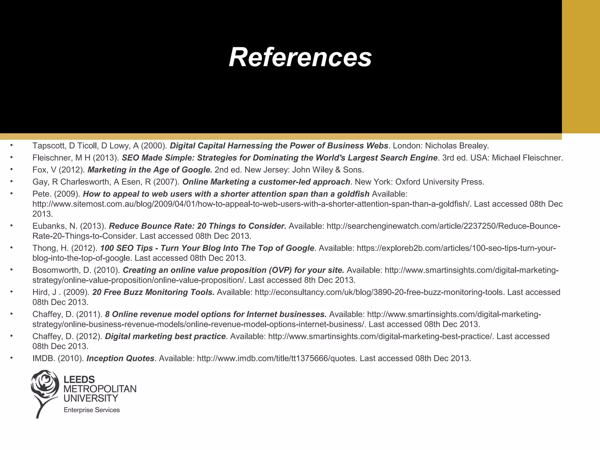 References

•
•
•
•
•

•
•
•
•
•
•
•

Tapscott, D Ticoll, D Lowy, A (2000). Digital Capital Harnessing the Power of Business Webs. London: Nicholas Brealey.
Fleischner, M H (2013). SEO Made Simple: Strategies for Dominating the World's Largest Search Engine. 3rd ed. USA: Michael Fleischner.
Fox, V (2012). Marketing in the Age of Google. 2nd ed. New Jersey: John Wiley & Sons.
Gay, R Charlesworth, A Esen, R (2007). Online Marketing a customer-led approach. New York: Oxford University Press.
Pete. (2009). How to appeal to web users with a shorter attention span than a goldfish Available:
http://www.sitemost.com.au/blog/2009/04/01/how-to-appeal-to-web-users-with-a-shorter-attention-span-than-a-goldfish/. Last accessed 08th Dec
2013.
Eubanks, N. (2013). Reduce Bounce Rate: 20 Things to Consider. Available: http://searchenginewatch.com/article/2237250/Reduce-BounceRate-20-Things-to-Consider. Last accessed 08th Dec 2013.
Thong, H. (2012). 100 SEO Tips - Turn Your Blog Into The Top of Google. Available: https://exploreb2b.com/articles/100-seo-tips-turn-yourblog-into-the-top-of-google. Last accessed 08th Dec 2013.
Bosomworth, D. (2010). Creating an online value proposition (OVP) for your site. Available: http://www.smartinsights.com/digital-marketingstrategy/online-value-proposition/online-value-proposition/. Last accessed 8th Dec 2013.
Hird, J . (2009). 20 Free Buzz Monitoring Tools. Available: http://econsultancy.com/uk/blog/3890-20-free-buzz-monitoring-tools. Last accessed
08th Dec 2013.
Chaffey, D. (2011). 8 Online revenue model options for Internet businesses. Available: http://www.smartinsights.com/digital-marketingstrategy/online-business-revenue-models/online-revenue-model-options-internet-business/. Last accessed 08th Dec 2013.
Chaffey, D. (2012). Digital marketing best practice. Available: http://www.smartinsights.com/digital-marketing-best-practice/. Last accessed
08th Dec 2013.
IMDB. (2010). Inception Quotes. Available: http://www.imdb.com/title/tt1375666/quotes. Last accessed 08th Dec 2013.

 