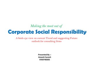 Making the most out of
Corporate Social Responsibility
   A birds eye view on current Trend and suggesting Future
                  outlook for consulting firms




                      Presented By :-
                      Aneesh Suresh
                       9769748305
 