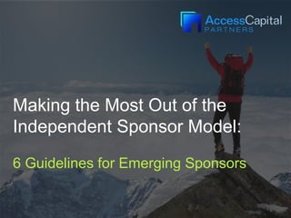 Making the Most Out of the
Independent Sponsor Model:
6 Guidelines for Emerging Sponsors
 
