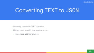 @gabidavila
Converting TEXT to JSON
•It is costly, uses table COPY operation
•All rows must be valid, else an error occurs...