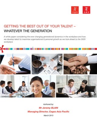 GETTING THE BEST OUT OF YOUR TALENT –
WHATEVER THE GENERATION
A white paper considering the ever changing generational dynamics in the workplace and how
we develop talent to maximise organisational & personal growth as we look ahead to the 2020
workplace




                                           Authored by:

                                      Mr Jeremy BLAIN
                          Managing Director, Cegos Asia Pacific
                                            March 2013
 