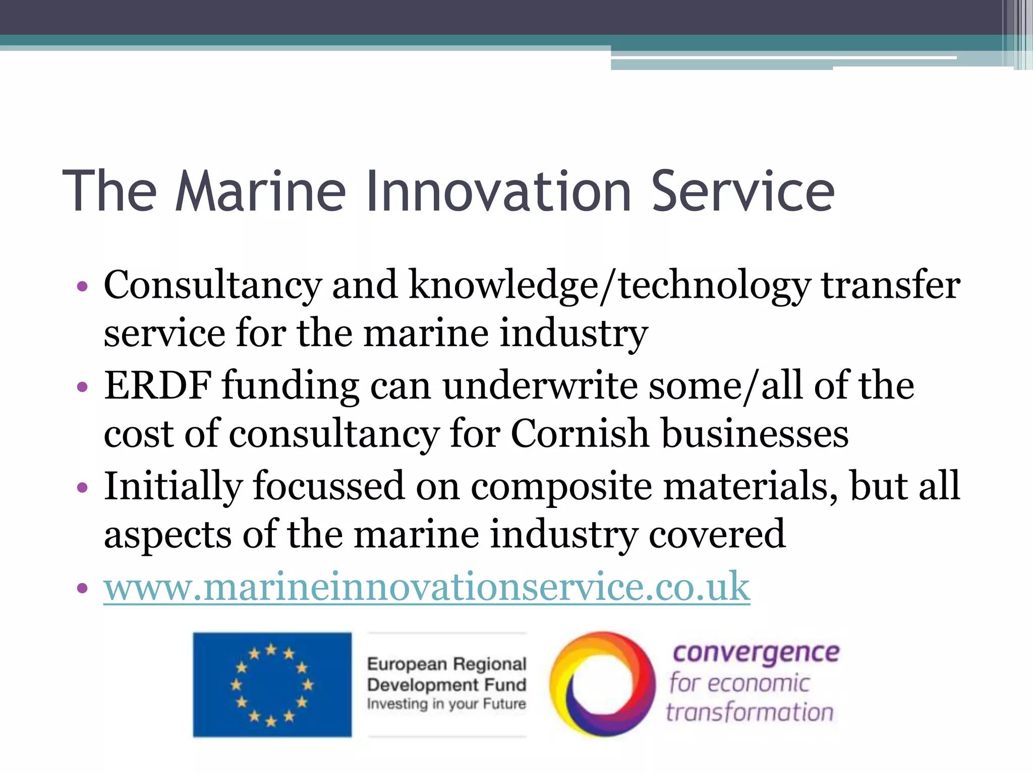 The Marine Innovation ServiceConsultancy and knowledge/technology transfer service for the marine industryERDF funding can underwrite some/all of the cost of consultancy for Cornish businessesInitially focussed on composite materials, but all aspects of the marine industry coveredwww.marineinnovationservice.co.uk