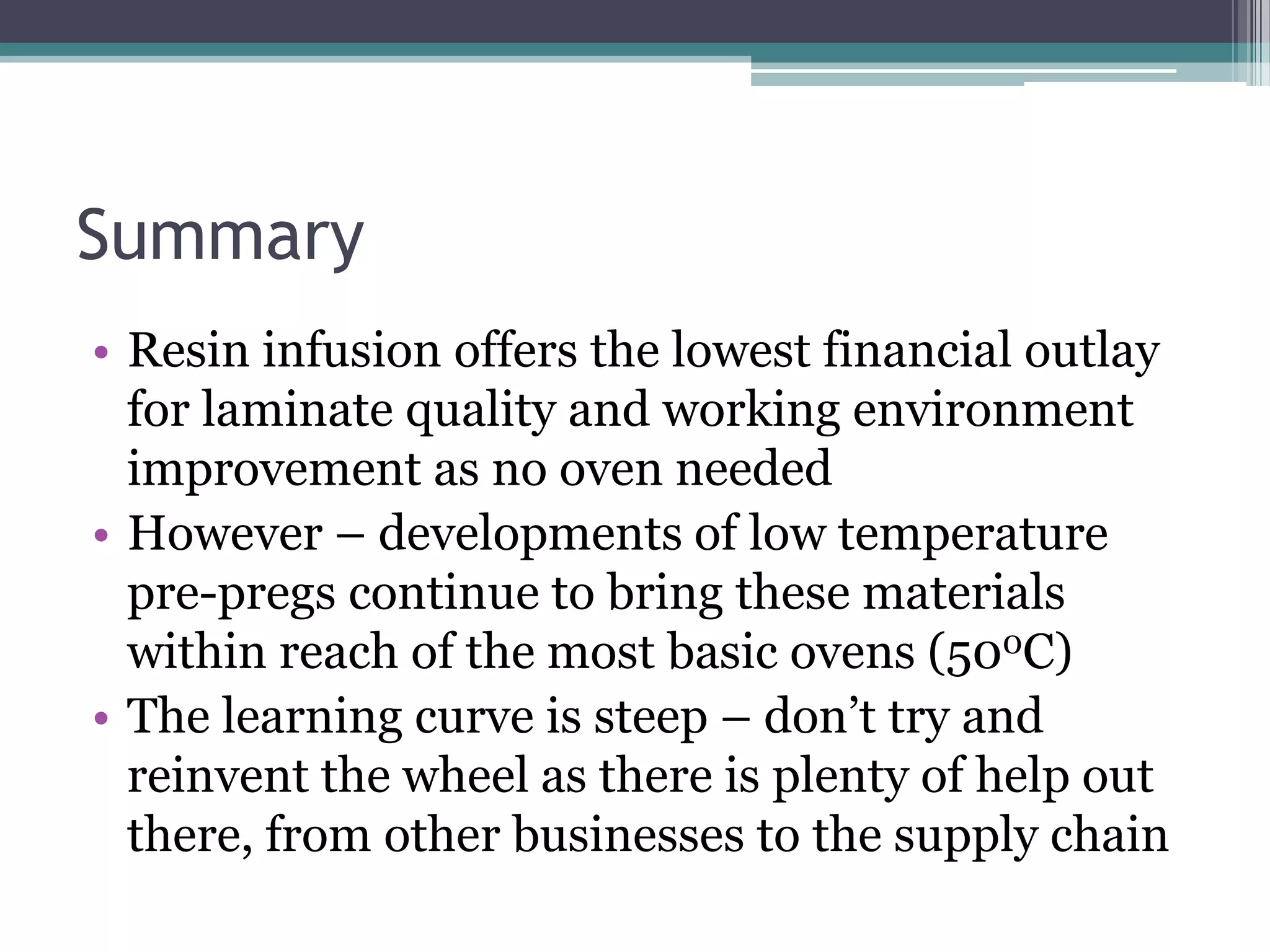 SummaryResin infusion offers the lowest financial outlay for laminate quality and working environment improvement as no oven neededHowever – developments of low temperature pre-pregs continue to bring these materials within reach of the most basic ovens (500C)The learning curve is steep – don’t try and reinvent the wheel as there is plenty of help out there, from other businesses to the supply chain