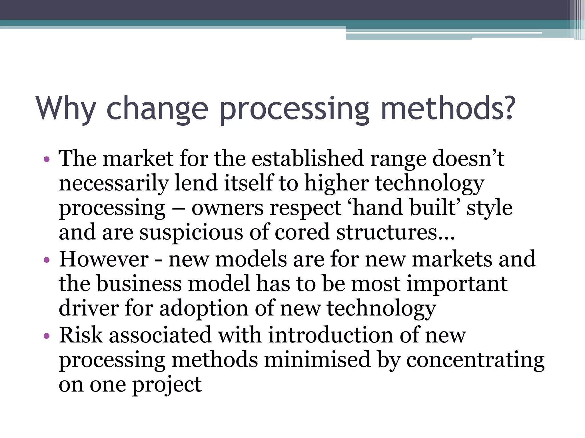 Why change processing methods?The market for the established range doesn’t necessarily lend itself to higher technology processing – owners respect ‘hand built’ style and are suspicious of cored structures...However - new models are for new markets and the business model has to be most important driver for adoption of new technologyRisk associated with introduction of new processing methods minimised by concentrating on one project