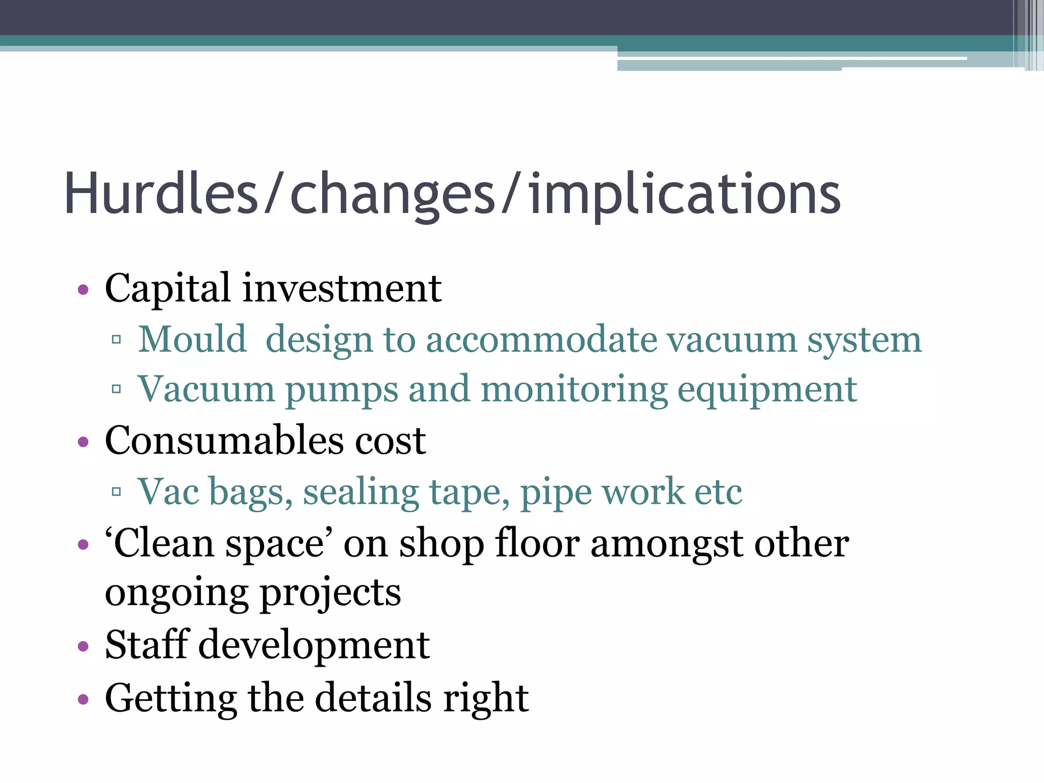 Hurdles/changes/implicationsCapital investmentMould  design to accommodate vacuum systemVacuum pumps and monitoring equipmentConsumables costVac bags, sealing tape, pipe work etc‘Clean space’ on shop floor amongst other ongoing projectsStaff developmentGetting the details right