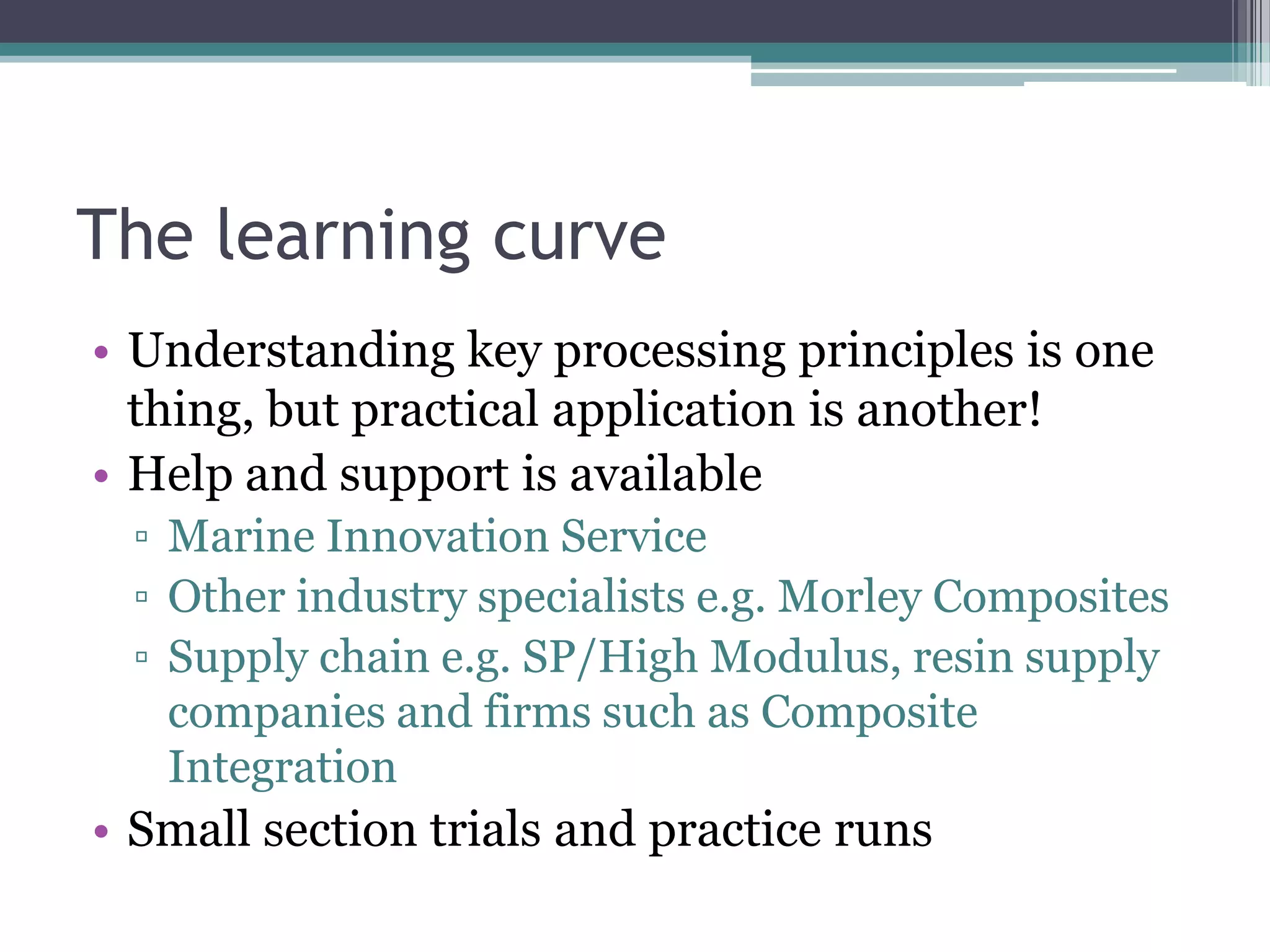 The learning curveUnderstanding key processing principles is one thing, but practical application is another!Help and support is availableMarine Innovation ServiceOther industry specialists e.g. Morley CompositesSupply chain e.g. SP/High Modulus, resin supply companies and firms such as Composite IntegrationSmall section trials and practice runs