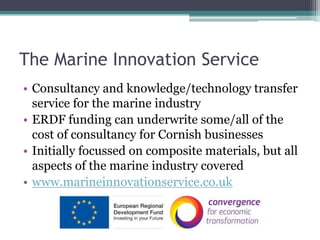 The Marine Innovation Service Consultancy and knowledge/technology transfer service for the marine industry ERDF funding can underwrite some/all of the cost of consultancy for Cornish businesses Initially focussed on composite materials, but all aspects of the marine industry covered www.marineinnovationservice.co.uk 