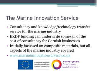 The Marine Innovation ServiceConsultancy and knowledge/technology transfer service for the marine industryERDF funding can underwrite some/all of the cost of consultancy for Cornish businessesInitially focussed on composite materials, but all aspects of the marine industry coveredwww.marineinnovationservice.co.uk