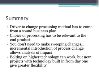 SummaryDriver to change processing method has to come from a sound business planChoice of processing has to be relevant to the end product You don’t need to make sweeping changes... incremental introduction of process change allows analysis of impactBolting on higher technology can work, but new projects with technology built in from day one give greater flexibility