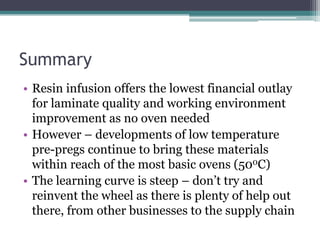 SummaryResin infusion offers the lowest financial outlay for laminate quality and working environment improvement as no oven neededHowever – developments of low temperature pre-pregs continue to bring these materials within reach of the most basic ovens (500C)The learning curve is steep – don’t try and reinvent the wheel as there is plenty of help out there, from other businesses to the supply chain