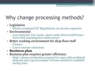 Why change processing methods?LegislationElusive proposed EU Regulations on styrene exposureEnvironmentalLess material, less waste, more easily driven hull forms – lower fuel consumption under powerBetter working environment for shop floor staffCleanerLower styrene emissionsBusiness planBusiness plan requires greater efficiency:High volume production required to cope with predicted demand and a good number of boats needed to establish racing class