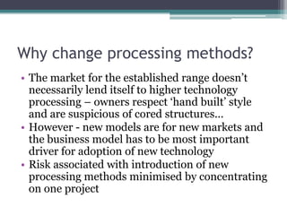 Why change processing methods?The market for the established range doesn’t necessarily lend itself to higher technology processing – owners respect ‘hand built’ style and are suspicious of cored structures...However - new models are for new markets and the business model has to be most important driver for adoption of new technologyRisk associated with introduction of new processing methods minimised by concentrating on one project