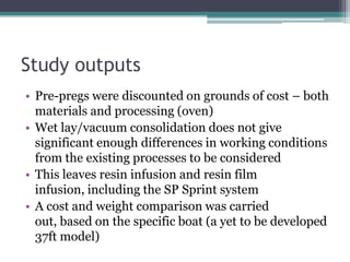 Study outputsPre-pregs were discounted on grounds of cost – both materials and processing (oven)Wet lay/vacuum consolidation does not give significant enough differences in working conditions from the existing processes to be consideredThis leaves resin infusion and resin film infusion, including the SP Sprint systemA cost and weight comparison was carried out, based on the specific boat (a yet to be developed 37ft model)