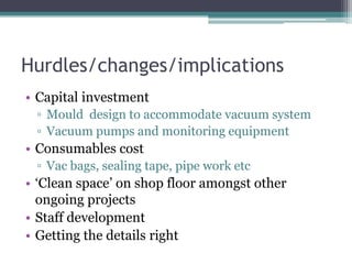 Hurdles/changes/implicationsCapital investmentMould  design to accommodate vacuum systemVacuum pumps and monitoring equipmentConsumables costVac bags, sealing tape, pipe work etc‘Clean space’ on shop floor amongst other ongoing projectsStaff developmentGetting the details right