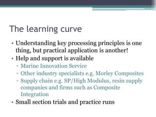 The learning curveUnderstanding key processing principles is one thing, but practical application is another!Help and support is availableMarine Innovation ServiceOther industry specialists e.g. Morley CompositesSupply chain e.g. SP/High Modulus, resin supply companies and firms such as Composite IntegrationSmall section trials and practice runs
