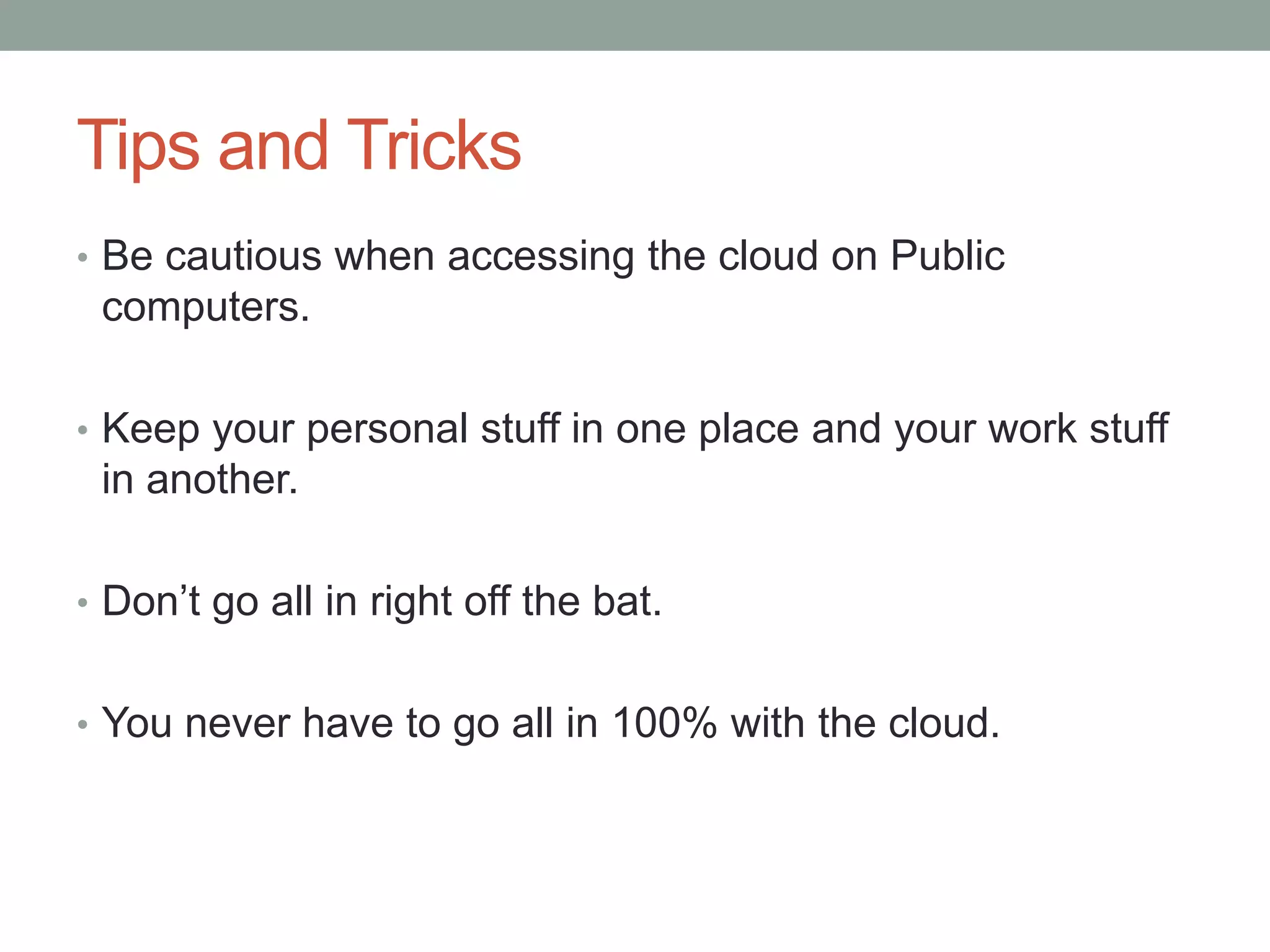 Tips and Tricks
• Be cautious when accessing the cloud on Public
computers.
• Keep your personal stuff in one place and your work stuff
in another.
• Don’t go all in right off the bat.
• You never have to go all in 100% with the cloud.
 