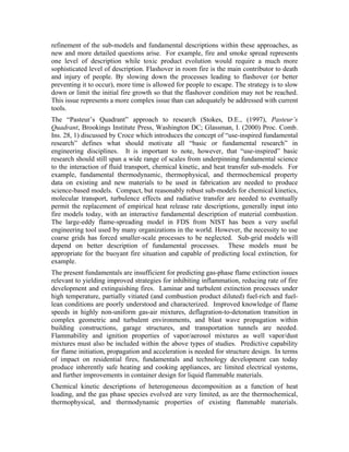 refinement of the sub-models and fundamental descriptions within these approaches, as
new and more detailed questions arise. For example, fire and smoke spread represents
one level of description while toxic product evolution would require a much more
sophisticated level of description. Flashover in room fire is the main contributor to death
and injury of people. By slowing down the processes leading to flashover (or better
preventing it to occur), more time is allowed for people to escape. The strategy is to slow
down or limit the initial fire growth so that the flashover condition may not be reached.
This issue represents a more complex issue than can adequately be addressed with current
tools.
The “Pasteur’s Quadrant” approach to research (Stokes, D.E., (1997), Pasteur’s
Quadrant, Brookings Institute Press, Washington DC; Glassman, I. (2000) Proc. Comb.
Ins. 28, 1) discussed by Croce which introduces the concept of “use-inspired fundamental
research” defines what should motivate all “basic or fundamental research” in
engineering disciplines. It is important to note, however, that “use-inspired” basic
research should still span a wide range of scales from underpinning fundamental science
to the interaction of fluid transport, chemical kinetic, and heat transfer sub-models. For
example, fundamental thermodynamic, thermophysical, and thermochemical property
data on existing and new materials to be used in fabrication are needed to produce
science-based models. Compact, but reasonably robust sub-models for chemical kinetics,
molecular transport, turbulence effects and radiative transfer are needed to eventually
permit the replacement of empirical heat release rate descriptions, generally input into
fire models today, with an interactive fundamental description of material combustion.
The large-eddy flame-spreading model in FDS from NIST has been a very useful
engineering tool used by many organizations in the world. However, the necessity to use
coarse grids has forced smaller-scale processes to be neglected. Sub-grid models will
depend on better description of fundamental processes. These models must be
appropriate for the buoyant fire situation and capable of predicting local extinction, for
example.
The present fundamentals are insufficient for predicting gas-phase flame extinction issues
relevant to yielding improved strategies for inhibiting inflammation, reducing rate of fire
development and extinguishing fires. Laminar and turbulent extinction processes under
high temperature, partially vitiated (and combustion product diluted) fuel-rich and fuel-
lean conditions are poorly understood and characterized. Improved knowledge of flame
speeds in highly non-uniform gas-air mixtures, deflagration-to-detonation transition in
complex geometric and turbulent environments, and blast wave propagation within
building constructions, garage structures, and transportation tunnels are needed.
Flammability and ignition properties of vapor/aerosol mixtures as well vapor/dust
mixtures must also be included within the above types of studies. Predictive capability
for flame initiation, propagation and acceleration is needed for structure design. In terms
of impact on residential fires, fundamentals and technology development can today
produce inherently safe heating and cooking appliances, arc limited electrical systems,
and further improvements in container design for liquid flammable materials.
Chemical kinetic descriptions of heterogeneous decomposition as a function of heat
loading, and the gas phase species evolved are very limited, as are the thermochemical,
thermophysical, and thermodynamic properties of existing flammable materials.
 