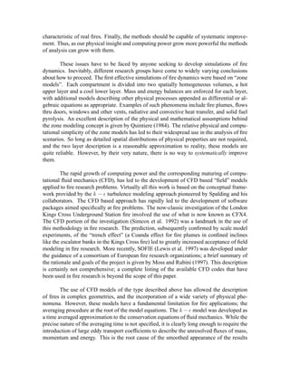 characteristic of real ﬁres. Finally, the methods should be capable of systematic improve-
ment. Thus, as our physical insight and computing power grow more powerful the methods
of analysis can grow with them.
These issues have to be faced by anyone seeking to develop simulations of ﬁre
dynamics. Inevitably, different research groups have come to widely varying conclusions
about how to proceed. The ﬁrst effective simulations of ﬁre dynamics were based on “zone
models”. Each compartment is divided into two spatially homogeneous volumes, a hot
upper layer and a cool lower layer. Mass and energy balances are enforced for each layer,
with additional models describing other physical processes appended as differential or al-
gebraic equations as appropriate. Examples of such phenomena include ﬁre plumes, ﬂows
thru doors, windows and other vents, radiative and convective heat transfer, and solid fuel
pyrolysis. An excellent description of the physical and mathematical assumptions behind
the zone modeling concept is given by Quintiere (1984). The relative physical and compu-
tational simplicity of the zone models has led to their widespread use in the analysis of ﬁre
scenarios. So long as detailed spatial distributions of physical properties are not required,
and the two layer description is a reasonable approximation to reality, these models are
quite reliable. However, by their very nature, there is no way to systematically improve
them.
The rapid growth of computing power and the corresponding maturing of compu-
tational ﬂuid mechanics (CFD), has led to the development of CFD based “ﬁeld” models
applied to ﬁre research problems. Virtually all this work is based on the conceptual frame-
work provided by the
 ¢¡¤£ turbulence modeling approach pioneered by Spalding and his
collaborators. The CFD based approach has rapidly led to the development of software
packages aimed speciﬁcally at ﬁre problems. The now-classic investigation of the London
Kings Cross Underground Station ﬁre involved the use of what is now known as CFX4.
The CFD portion of the investigation (Simcox et al. 1992) was a landmark in the use of
this methodology in ﬁre research. The prediction, subsequently conﬁrmed by scale model
experiments, of the “trench effect” (a Coanda effect for ﬁre plumes in conﬁned inclines
like the escalator banks in the Kings Cross ﬁre) led to greatly increased acceptance of ﬁeld
modeling in ﬁre research. More recently, SOFIE (Lewis et al. 1997) was developed under
the guidance of a consortium of European ﬁre research organizations; a brief summary of
the rationale and goals of the project is given by Moss and Rubini (1997). This description
is certainly not comprehensive; a complete listing of the available CFD codes that have
been used in ﬁre research is beyond the scope of this paper.
The use of CFD models of the type described above has allowed the description
of ﬁres in complex geometries, and the incorporation of a wide variety of physical phe-
nomena. However, these models have a fundamental limitation for ﬁre applications; the
averaging procedure at the root of the model equations. The
 ¥¡¦£ model was developed as
a time averaged approximation to the conservation equations of ﬂuid mechanics. While the
precise nature of the averaging time is not speciﬁed, it is clearly long enough to require the
introduction of large eddy transport coefﬁcients to describe the unresolved ﬂuxes of mass,
momentum and energy. This is the root cause of the smoothed appearance of the results
 