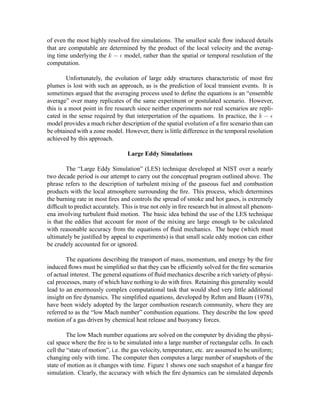 of even the most highly resolved ﬁre simulations. The smallest scale ﬂow induced details
that are computable are determined by the product of the local velocity and the averag-
ing time underlying the
 §¡¨£ model, rather than the spatial or temporal resolution of the
computation.
Unfortunately, the evolution of large eddy structures characteristic of most ﬁre
plumes is lost with such an approach, as is the prediction of local transient events. It is
sometimes argued that the averaging process used to deﬁne the equations is an “ensemble
average” over many replicates of the same experiment or postulated scenario. However,
this is a moot point in ﬁre research since neither experiments nor real scenarios are repli-
cated in the sense required by that interpertation of the equations. In practice, the
 ©¡£
model provides a much richer description of the spatial evolution of a ﬁre scenario than can
be obtained with a zone model. However, there is little difference in the temporal resolution
achieved by this approach.
Large Eddy Simulations
The “Large Eddy Simulation” (LES) technique developed at NIST over a nearly
two decade period is our attempt to carry out the conceptual program outlined above. The
phrase refers to the description of turbulent mixing of the gaseous fuel and combustion
products with the local atmosphere surrounding the ﬁre. This process, which determines
the burning rate in most ﬁres and controls the spread of smoke and hot gases, is extremely
difﬁcult to predict accurately. This is true not only in ﬁre research but in almost all phenom-
ena involving turbulent ﬂuid motion. The basic idea behind the use of the LES technique
is that the eddies that account for most of the mixing are large enough to be calculated
with reasonable accuracy from the equations of ﬂuid mechanics. The hope (which must
ultimately be justiﬁed by appeal to experiments) is that small scale eddy motion can either
be crudely accounted for or ignored.
The equations describing the transport of mass, momentum, and energy by the ﬁre
induced ﬂows must be simpliﬁed so that they can be efﬁciently solved for the ﬁre scenarios
of actual interest. The general equations of ﬂuid mechanics describe a rich variety of physi-
cal processes, many of which have nothing to do with ﬁres. Retaining this generality would
lead to an enormously complex computational task that would shed very little additional
insight on ﬁre dynamics. The simpliﬁed equations, developed by Rehm and Baum (1978),
have been widely adopted by the larger combustion research community, where they are
referred to as the “low Mach number” combustion equations. They describe the low speed
motion of a gas driven by chemical heat release and buoyancy forces.
The low Mach number equations are solved on the computer by dividing the physi-
cal space where the ﬁre is to be simulated into a large number of rectangular cells. In each
cell the “state of motion”, i.e. the gas velocity, temperature, etc. are assumed to be uniform;
changing only with time. The computer then computes a large number of snapshots of the
state of motion as it changes with time. Figure 1 shows one such snapshot of a hangar ﬁre
simulation. Clearly, the accuracy with which the ﬁre dynamics can be simulated depends
 