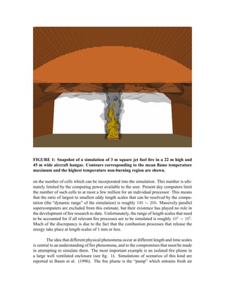 FIGURE 1: Snapshot of a simulation of 3 m square jet fuel ﬁre in a 22 m high and
45 m wide aircraft hangar. Contours corresponding to the mean ﬂame temperature
maximum and the highest temperature non-burning region are shown.
on the number of cells which can be incorporated into the simulation. This number is ulti-
mately limited by the computing power available to the user. Present day computers limit
the number of such cells to at most a few million for an individual processor. This means
that the ratio of largest to smallest eddy length scales that can be resolved by the compu-
tation (the “dynamic range” of the simulation) is roughly  . Massively parallel
supercomputers are excluded from this estimate, but their existence has played no role in
the development of ﬁre research to date. Unfortunately, the range of length scales that need
to be accounted for if all relevant ﬁre processes are to be simulated is roughly  !# $ .
Much of the discrepancy is due to the fact that the combustion processes that release the
energy take place at length scales of 1 mm or less.
The idea that different physical phenomena occur at different length and time scales
is central to an understanding of ﬁre phenomena, and to the compromises that must be made
in attempting to simulate them. The most important example is an isolated ﬁre plume in
a large well ventilated enclosure (see ﬁg. 1). Simulations of scenarios of this kind are
reported in Baum et al. (1996). The ﬁre plume is the “pump” which entrains fresh air
 