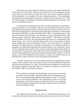 Physical processes like combustion that occur on scales much smaller than the indi-
vidual cell size are often called “sub-grid scale” phenomena. The most important of these
for our purposes are the release of energy into the gas, the emission of thermal radiation,
and the generation of soot together with other combustion products. These phenomena
are represented by introducing the concept of a “thermal element” (Ezekoye et al. 1994).
This can be thought of a small parcel of gasiﬁed fuel interacting with its environment. The
concept is illustrated in Figure 2.
Each element is carried along by the large scale ﬂow calculated as outlined above.
As long as the ﬁre is well ventilated, it burns at a rate determined by the amount of fuel
represented by the parcel and a lifetime determined by the overall size of the ﬁre. The life-
time of the burning element is determined from experimental correlations of ﬂame height
developed by McCaffrey (see Baum and McCaffrey 1989). A prescribed fraction of the
fuel is converted to soot as it burns. Each element also emits a prescribed fraction of the
chemical energy released by combustion as thermal radiation. This fraction is typically
about 35 percent of the total. The soot generated by the ﬁre can act as an absorber of the
radiant energy. Thus, if the ﬁre generates large amounts of soot, the transport of radiant
energy through the gas must be calculated in detail . Even in the absence of signiﬁcant
absorption of radiant energy by the products of combustion, the radiant heat transfer to
boundaries is an important component of the total heat transfer to any solid surface. Figure
2 shows a snapshot of the elements used to simuate an isolated ﬁre plume in the absence of
any boundaries. Time averages of the output of this kind of simulation must be produced
in order to make quantitative comparison with most experimental data. Indeed, it is the fact
that the results of the simulation can be averaged in a routine way while the equations of
ﬂuid mechanics cannot is the basis of the whole approach presented here.
The ideas outlined above have been gathered together and implemented in a pub-
lically available computer code Fire Dynamics Simulator (FDS) developed by McGrattan
and Forney (see McGrattan et al. 2000). It has been used by hundreds of researchers and
ﬁre protection engineers around the world. An evaluation of its capacity to simulate pool
ﬁres (Joulain 1998) was summarized as follows:
“Their computations primarily showed that large scale ﬁre dynamics and smoke
movement can be accurately calculated directly from the fundamental equa-
tions. The great ability of this approach clearly appears in (Fig. 4). At present,
it can be said that the limitations of this approach have more to do with the
incorporation of other physical processes like fuel pyrolysis rate, combustion
model, and radiation transport than with further improvements of the descrip-
tion of the turbulent mixing.”
Research Needs
The limitations expressed above are very real. The fundamental properties of tur-
bulent ﬂow phenomena in general and turbulent combustion in particular are still poorly
 