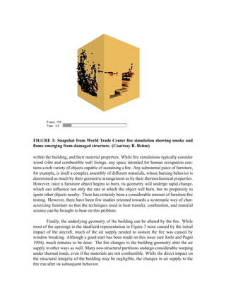 FIGURE 3: Snapshot from World Trade Center ﬁre simulation showing smoke and
ﬂame emerging from damaged structure. (Courtesy R. Rehm)
within the building, and their material properties. While ﬁre simulations typically consider
wood cribs and combustible wall linings, any space intended for human occupation con-
tains a rich variety of objects capable of sustaining a ﬁre. Any substantial piece of furniture,
for example, is itself a complex assembly of different materials, whose burning behavior is
determined as much by their geometric arrangement as by their thermochemical properties.
However, once a furniture object begins to burn, its geometry will undergo rapid change,
which can inﬂuence not only the rate at which the object will burn, but its propensity to
ignite other objects nearby. There has certainly been a considerable amount of furniture ﬁre
testing. However, there have been few studies oriented towards a systematic way of char-
acterizing furniture so that the techniques used in heat transfer, combustion, and material
science can be brought to bear on this problem.
Finally, the underlying geometry of the building can be altered by the ﬁre. While
most of the openings in the idealized representation in Figure 3 were caused by the initial
impact of the aircraft, much of the air supply needed to sustain the ﬁre was caused by
window breaking. Although a good start has been made on this issue (see Joshi and Pagni
1994), much remains to be done. The ﬁre changes to the building geometry alter the air
supply in other ways as well. Many non-structural partitions undergo considerable warping
under thermal loads, even if the materials are not combustible. While the direct impact on
the structural integrity of the building may be negligible, the changes in air supply to the
ﬁre can alter its subsequent behavior.
 