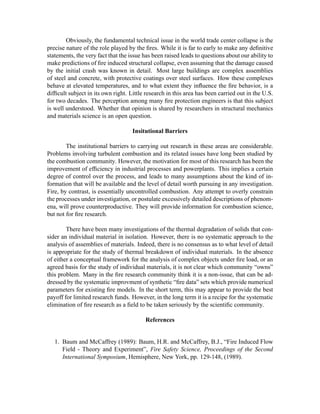 Obviously, the fundamental technical issue in the world trade center collapse is the
precise nature of the role played by the ﬁres. While it is far to early to make any deﬁnitive
statements, the very fact that the issue has been raised leads to questions about our ability to
make predictions of ﬁre induced structural collapse, even assuming that the damage caused
by the initial crash was known in detail. Most large buildings are complex assemblies
of steel and concrete, with protective coatings over steel surfaces. How these complexes
behave at elevated temperatures, and to what extent they inﬂuence the ﬁre behavior, is a
difﬁcult subject in its own right. Little research in this area has been carried out in the U.S.
for two decades. The perception among many ﬁre protection engineers is that this subject
is well understood. Whether that opinion is shared by researchers in structural mechanics
and materials science is an open question.
Insitutional Barriers
The institutional barriers to carrying out research in these areas are considerable.
Problems involving turbulent combustion and its related issues have long been studied by
the combustion community. However, the motivation for most of this research has been the
improvement of efﬁciency in industrial processes and powerplants. This implies a certain
degree of control over the process, and leads to many assumptions about the kind of in-
formation that will be available and the level of detail worth pursuing in any investigation.
Fire, by contrast, is essentially uncontrolled combustion. Any attempt to overly constrain
the processes under investigation, or postulate excessively detailed descriptions of phenom-
ena, will prove counterproductive. They will provide information for combustion science,
but not for ﬁre research.
There have been many investigations of the thermal degradation of solids that con-
sider an individual material in isolation. However, there is no systematic approach to the
analysis of assemblies of materials. Indeed, there is no consensus as to what level of detail
is appropriate for the study of thermal breakdown of individual materials. In the absence
of either a conceptual framework for the analysis of complex objects under ﬁre load, or an
agreed basis for the study of individual materials, it is not clear which community “owns”
this problem. Many in the ﬁre research community think it is a non-issue, that can be ad-
dressed by the systematic improvment of synthetic “ﬁre data” sets which provide numerical
parameters for existing ﬁre models. In the short term, this may appear to provide the best
payoff for limited research funds. However, in the long term it is a recipe for the systematic
elimination of ﬁre research as a ﬁeld to be taken seriously by the scientiﬁc community.
References
1. Baum and McCaffrey (1989): Baum, H.R. and McCaffrey, B.J., “Fire Induced Flow
Field - Theory and Experiment”, Fire Safety Science, Proceedings of the Second
International Symposium, Hemisphere, New York, pp. 129-148, (1989).
 