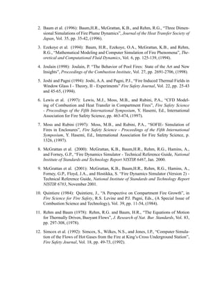 2. Baum et al. (1996): Baum,H.R., McGrattan, K.B., and Rehm, R.G., “Three Dimen-
sional Simulations of Fire Plume Dynamics”, Journal of the Heat Transfer Society of
Japan, Vol. 35, pp. 35-42, (1996).
3. Ezekoye et al. (1994): Baum, H.R., Ezekoye, O.A., McGrattan, K.B., and Rehm,
R.G., “Mathematical Modeling and Computer Simulation of Fire Phenomena”, The-
oretical and Computational Fluid Dynamics, Vol. 6, pp. 125-139, (1994).
4. Joulain (1998): Joulain, P. “The Behavior of Pool Fires: State of the Art and New
Insights”, Proceedings of the Combustion Institute, Vol. 27, pp. 2691-2706, (1998).
5. Joshi and Pagni (1994): Joshi, A.A. and Pagni, P.J., “Fire Induced Thermal Fields in
Window Glass I - Theory, II - Experiments” Fire Safety Journal, Vol. 22, pp. 25-43
and 45-65, (1994).
6. Lewis et al. (1997): Lewis, M.J., Moss, M.B., and Rubini, P.A., “CFD Model-
ing of Combustion and Heat Transfer in Compartment Fires”, Fire Safety Science
- Proceedings of the Fifth International Symposium, Y. Hasemi, Ed., International
Association for Fire Safety Science, pp. 463-474, (1997).
7. Moss and Rubini (1997): Moss, M.B., and Rubini, P.A., “SOFIE- Simulation of
Fires in Enclosures”, Fire Safety Science - Proceedings of the Fifth International
Symposium, Y. Hasemi, Ed., International Association for Fire Safety Science, p.
1326, (1997).
8. McGrattan et al. (2000): McGrattan, K.B., Baum,H.R., Rehm, R.G., Hamins, A.,
and Forney, G.P., “Fire Dynamics Simulator - Technical Reference Guide, National
Institute of Standards and Technology Report NISTIR 6467, Jan. 2000.
9. McGrattan et al. (2001): McGrattan, K.B., Baum,H.R., Rehm, R.G., Hamins, A.,
Forney, G.P., Floyd, J.A., and Hostikka, S. “Fire Dynamics Simulator (Version 2) -
Technical Reference Guide, National Institute of Standards and Technology Report
NISTIR 6783, November 2001.
10. Quintiere (1984): Quintiere, J., “A Perspective on Compartment Fire Growth”, in
Fire Science for Fire Safety, R.S. Levine and P.J. Pagni, Eds., (A Special Issue of
Combustion Science and Technology), Vol. 39, pp. 11-54, (1984).
11. Rehm and Baum (1978): Rehm, R.G. and Baum, H.R., “The Equations of Motion
for Thermally Driven, Buoyant Flows”, J. Research of Nat. Bur. Standards, Vol. 83,
pp. 297-308, (1978).
12. Simcox et al. (1992): Simcox, S., Wilkes, N.S., and Jones, I.P., “Computer Simula-
tion of the Flows of Hot Gases from the Fire at King’s Cross Underground Station”,
Fire Safety Journal, Vol. 18, pp. 49-73, (1992).
 