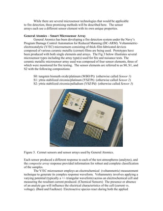 While there are several microsensor technologies that would be applicable
to fire detection, three promising methods will be described here. The sensor
arrays each use a different sensor element with its own unique properties.
General Atomics – Smart Microsensor Array
General Atomics has been developing a fire detection system under the Navy’s
Program Damage Control Automation for Reduced Manning (DC-ARM). Voltammetric-
electrocatalytic (V/EC) microsensors consisting of thick-film fabricated devices
composed of various ceramic metallic (cermet) films are being used. Prototypes have
been produced with both single elements and arrays. The Fig 3 below illustrates several
microsensor types including the array type(s) used for fire and nuisance tests. The
ceramic metallic microsensor array used was composed of four sensor elements, three of
which were monitored for fire testing. The sensor elements are referred to as S0, S1, and
S2 with the following compositions:
S0: tungsten bismuth oxide/platinum (WBO/Pt) (otherwise called Sensor 1)
S1: yttria stabilized zirconia/platinum (YSZ/Pt) (otherwise called Sensor 2)
S2: yttria stabilized zirconia/palladium (YSZ/Pd) (otherwise called Sensor 3)
Figure 3. Cermet sensors and sensor arrays used by General Atomics.
Each sensor produced a different response to each of the test atmospheres (analytes), and
the composite array response provided information for robust and complete classification
of the samples.
The V/EC microsensor employs an electrochemical (voltammetric) measurement
technique to generate its complex response waveform. Voltammetry involves applying a
varying potential (typically a +/- triangular waveform) across an electrochemical cell and
measuring the resultant current produced. (Chemical Sensors) The presence or absence
of an analyte gas will influence the electrical characteristics of the cell (current vs.
voltage). (Bard and Faulkner) Electroactive species react during both the applied
 