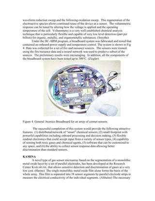 waveform reduction sweep and the following oxidation sweep. This regeneration of the
electroactive species allows continued reuse of the device as a sensor. The voltammetric
response can be tuned by altering how the voltage is applied and the operating
temperature of the cell. Voltammetry is a very well established chemical analysis
technique that is particularly flexible and capable of very low level detection (part per
billion) for organic, metallic, and organometallic substances. (Smythe)
Under the DC-ARM program, a breadboard system was fabricated and tested that
contained an onboard power supply and temperature control. The system is shown in Fig
4. Data was collected for a set of fire and nuisance sources. The sensors were trained
using the fire/nuisance data and a neural network was used to predict a subset of the
sources. The preliminary results were encouraging. In addition, all the components of
the breadboard system have been tested up to 300°C. (Ziegler)
Figure 4. General Atomics Breadboard for an array of cermet sensors.
The successful completion of this system would provide the following attractive
features: (1) distributed network of “smart” chemical sensors, (2) small footprint with
powerful capabilities including onboard processing and decision making, (3) flexible
readout electronics that could accept input from a variety of sensor types, (4) capability
of sensing both toxic gases and chemical agents, (5) software that can be customized to
any space, and (6) the ability to collect sensor response data allowing better
discrimination than standard sensors.
KAMINA
A novel type of gas sensor microarray based on the segmentation of a monolithic
metal oxide layer by a set of parallel electrodes, has been developed at the Research
Center KARLSRUHE, that allows sensitive detection and discrimination of gases at a very
low cost. (Harms) The single monolithic metal oxide film alone forms the basis of the
whole array. This film is separated into 38 sensor segments by parallel electrode strips to
measure the electrical conductivity of the individual segments. (Althainz) The necessary
 