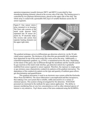 operation temperature (usually between 200°C and 400°C) is provided by four
meandering heating elements, placed at the reverse side of the chip. The heating power is
controlled by two platinum thermoresistors, placed on the upper side of the chip. The
whole array is coated with a permeable SiO2 layer of variable thickness across the 38
sensor segments.
Figure 5: Gas sensor micro-
array mounted in its housing.
The front side consists of the
metal oxide detector field,
separated into 38 sensor ele-
ments by 39 electrode strips.
The reverse side carries four
separate heating elements (on
the upper right side).
The gradient technique serves to differentiate gas detection selectivity via the 38 indi-
vidual sensor segments. The thickness of the ultra-thin gas-permeable SiO2 membrane
layer deposited on top of the metal oxide film varies across the array. Additionally, a
controlled temperature gradient, e.g. of 50 K, is maintained across the array. Depending
on the nature of the gases, due to diffusion through the membrane and the warmth caused
by gas reactions at the metal oxide interface, gas detection selectivity is gradually
modified from sensor segment to sensor segment. Therefore, the exposure to single gases
or gas mixtures cause characteristic conductivity patterns at this gradient microarray. The
dependence of the conductivity pattern on the type and quantity of ambient gases allows
gas discrimination and quantification.
This gradient microarray is used in an electronic nose system called the Karlsruhe
Micro Nose (KAMINA). The micro-fabrication is uncomplicated and thus inexpensive,
thus making a low cost system that is reliable, stable and sensitive to a variety of
chemical species. This system is being investigated for fire detection. NASA/KSC
personnel are interested in the methods for space station application. The ability to
measure smoldering fires at very low concentration as well as other chemical species of
interest is very attractive. Fig 6 shows some of the tests conducted using the KAMINA.
 