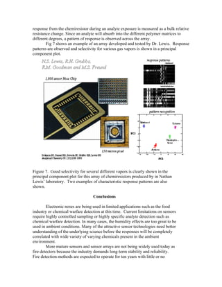 response from the chemiresistor during an analyte exposure is measured as a bulk relative
resistance change. Since an analyte will absorb into the different polymer matrices to
different degrees, a pattern of response is observed across the array.
Fig 7 shows an example of an array developed and tested by Dr. Lewis. Response
patterns are observed and selectivity for various gas vapors is shown in a principal
component plot.
Figure 7. Good selectivity for several different vapors is clearly shown in the
principal component plot for this array of chemiresistors produced by in Nathan
Lewis’ laboratory. Two examples of characteristic response patterns are also
shown.
Conclusions
Electronic noses are being used in limited applications such as the food
industry or chemical warfare detection at this time. Current limitations on sensors
require highly controlled sampling or highly specific analyte detection such as
chemical warfare detection. In many cases, the humidity effects are too great to be
used in ambient conditions. Many of the attractive sensor technologies need better
understanding of the underlying science before the responses will be completely
correlated with wide variety of varying chemicals present in the ambient
environment.
More mature sensors and sensor arrays are not being widely used today as
fire detectors because the industry demands long-term stability and reliability.
Fire detection methods are expected to operate for ten years with little or no
 