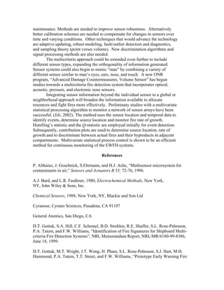 maintenance. Methods are needed to improve sensor robustness. Alternatively
better calibration schemes are needed to compensate for changes in sensors over
time and varying conditions. Other techniques that would advance the technology
are adaptive updating, robust modeling, fault/outlier detection and diagnostics,
and sampling theory (point verses volume). New discrimination algorithms and
signal processing methods are also needed.
The multicriteria approach could be extended even further to include
different sensor types, expanding the orthogonality of information generated.
Sensor systems could also begin to mimic “man” by combining a variety of
different senses similar to man’s eyes, ears, nose, and touch. A new ONR
program, “Advanced Damage Countermeasures, Volume Sensor” has begun
studies towards a multicriteria fire detection system that incorporates optical,
acoustic, pressure, and electronic nose sensors.
Integrating sensor information beyond the individual sensor to a global or
neighborhood approach will broaden the information available to allocate
resources and fight fires more effectively. Preliminary studies with a multivariate
statistical processing algorithm to monitor a network of sensor arrays have been
successful. (JiJi, 2002). The method uses the sensor location and temporal data to
identify events, determine source location and monitor fire rate of growth.
Hotelling’s statistic and the Q-statistic are employed initially for event detection.
Subsequently, contribution plots are used to determine source location, rate of
growth and to discriminate between actual fires and their byproducts in adjacent
compartments. Multivariate statistical process control is shown to be an efficient
method for continuous monitoring of the EWFD systems.
References
P. Althainz, J. Goschnick, S.Ehrmann, and H.J. Ache, “Multisensor microsystem for
contaminants in air,” Sensors and Actuators B 33: 72-76, 1996.
A.J. Bard, and L.R. Faulkner, 1980, Electrochemical Methods, New York,
NY, John Wiley  Sons, Inc.
Chemical Sensors, 1988, New York, NY, Blackie and Son Ltd
Cyranose, Cyrano Sciences, Pasadena, CA 91107
General Atomics, San Diego, CA
D.T. Gottuk, S.A. Hill, C.F. Schemel, B.D. Strehlen, R.E. Shaffer, S.L. Rose-Pehrsson,
P.A. Tatem, and F.W. Williams, “Identification of Fire Signatures for Shipboard Multi-
criteria Fire Detection Systems”, NRL Memorandum Report, NRL/MR/6180-99-8386,
June 18, 1999.
D.T. Gottuk, M.T. Wright, J.T. Wong, H. Pham, S.L. Rose-Pehrsson, S.J. Hart, M.H.
Hammond, P.A. Tatem, T.T. Street, and F.W. Williams, “Prototype Early Warning Fire
 