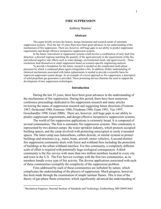 1
FIRE SUPPRESSION
Anthony Hamins1
Abstract
This paper briefly reviews the history, design limitations and research needs of automatic
suppression systems. Over the last 35 years there have been great advances in our understanding of the
mechanisms of fire suppression. There are, however, still huge gaps in our ability to predict suppressant
requirements and design effective inexpensive suppression systems.
In the future, innovations in suppression systems could involve a combination of early fault-free
detection, a directed response matching the quantity of the agent precisely to the requirements of the fire,
and reduced negative side effects such as water damage, environmental insult, and agent toxicity. These
resolutions lend themselves to smart suppression based on scenario-specific engineering analysis.
To provide a foundation for the future, research is needed on the complicated multi-phase
processes by which a condensed phase agent extinguishes a fire. In addition, further understanding of
chemical mechanisms associated with halon replacements is needed to provide a scientific basis for
improved suppressant system design. As an example of a novel approach to fire suppression, a description
of solid propellant gas generators is provided. These promising devices illustrate the need to support the
development of new suppression technologies.
Introduction
During the last 35 years, there have been great advances in the understanding of
the mechanisms of fire suppression. During this period, there have been numerous
conference proceedings dedicated to fire suppression research and many articles
reviewing the status of suppression research and suggesting future directions (Fristrom
1967; Heskestad 1980; Emmons 1986; Friedman 1986; Gann 1991; Yao 1997;
Grosshandler 1998; Grant 2000). There are, however, still huge gaps in our ability to
predict suppressant requirements, and design effective inexpensive suppression systems.
The world of fire suppression applications is extremely broad. It is composed of
several communities. The first is automatic fire suppression systems. This community is
represented by two distinct camps: the water sprinkler industry, which protects occupied
building spaces, and the camp involved with protecting unoccupied or easily evacuated
spaces. The latter camp uses halocarbons, carbon dioxide, or similar systems to protect
buildings and structures (e.g., trains, boats, aircraft, motor vehicles). A second distinct
fire suppression community deals with forest and wildland fires including the protection
of buildings at the urban-wildland interface. For this community, a completely different
scale of effort is required with potentially huge ecological consequences. A third
community is the fire service with more than two million members located in every city
and town in the U.S. The Fire Service overlaps with the first two communities, as its
members handle every type of fire activity. The diverse applications associated with each
of these communities exemplify the complexity of the suppression problem.
Fires addressed by each of these communities are turbulent by nature, which
complicates the understanding of the physics of suppression. Much progress, however,
has been made through the examination of simple laminar flames. This is true of the
theory of gas-phase flame extinction, which significantly advanced the understanding of
1
Mechanical Engineer, National Institute of Standards and Technology, Gaithersburg, MD 20899-8663
 