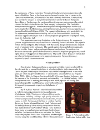 2
the mechanisms of flame extinction. The ratio of the characteristic residence time of a
parcel of fluid in a flame to the characteristic chemical reaction time is known as the
Damköhler number (Da), which reflects the flow-chemistry interaction. Liñan (1974)
used asymptotic analysis to analyze the extinction of laminar diffusion flames and
showed that as Da decreases, the maximum flame temperature decreases until a critical
value of the Da is obtained when the flame abruptly extinguishes. The Damköhler
number criterion suggests a number of strategies for extinguishing fires, that include
increasing the flow field strain rate, cooling the reactants, reactant removal, separation, or
chemical inhibition (Williams, 1981). The elegance of the theory is its applicability to
fire suppression phenomena addressed by each of the fire communities, involving
advanced suppressant designs such as a solid propellant gas generator or just plain water,
forest fire fuels or jet fuel.
This paper addresses some limitations in the design of current fire suppression
systems, suggested research needs and barriers hindering research advances. The paper is
broken into several parts. The first deals with the history, design limitations and research
needs of automatic water sprinklers. The second section discusses halon replacements
and the need for further understanding of chemical mechanisms. The third section
discusses features of a specific halon alternative, the solid propellant gas generator, which
represents a novel approach to fire suppression. The fourth section discusses barriers that
are inherent limitations to progress in suppression research. Each section makes
suggested research recommendations.
Water Sprinklers
Any structure that does not have an automatic sprinkler system is vulnerable to
the effects of fire as manual fire fighting is often limited in its ability to control a fire.
One of the great technological innovations associated with fire protection is the water
sprinkler, which has prevented the loss of a tremendous amount of lives and property
(Rohr 2000). Major A. Stewart Harrison of the First Engineer London Volunteers was
the inventor of the first modern automatic sprinkler (Fig. 1) in 1864 (Woodbury 1892).
The sprinklers were to be hung pendant style from water pipes on the ceiling. The
modern fire sprinkler would have had a very different history
if it weren’t for systematic research on the behavior of
materials.
By 1670, Isaac Newton’s interest in alchemy led him
to perform many experiments in inorganic chemistry
(Christianson 1984). This interest influenced his scientific
achievements including crafting a high quality mirror for the
first reflecting telescope and the invention of solder, which he
created in 1699. As Master of the Mint in London, Newton
discovered that the alloys of Bismuth, Lead, Cadmium and
Tin had significantly lower melting temperatures than the
pure metals themselves (Woodbury 1892). These materials
found many new applications over the next hundred years
and when Harrison created the water sprinkler, the fusible
solder link played a critical role. Are parallel breakthroughs
possible today that would facilitate effective fire suppression?
Figure 1. Perforated sprinkler
head with a fusible solder link.
 