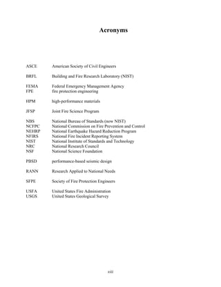 xiii
Acronyms
ASCE American Society of Civil Engineers
BRFL Building and Fire Research Laboratory (NIST)
FEMA Federal Emergency Management Agency
FPE fire protection engineering
HPM high-performance materials
JFSP Joint Fire Science Program
NBS National Bureau of Standards (now NIST)
NCFPC National Commission on Fire Prevention and Control
NEHRP National Earthquake Hazard Reduction Program
NFIRS National Fire Incident Reporting System
NIST National Institute of Standards and Technology
NRC National Research Council
NSF National Science Foundation
PBSD performance-based seismic design
RANN Research Applied to National Needs
SFPE Society of Fire Protection Engineers
USFA United States Fire Administration
USGS United States Geological Survey
 