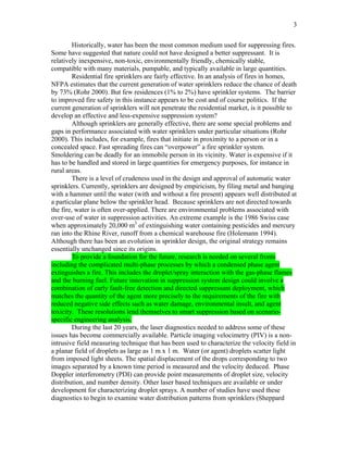 3
Historically, water has been the most common medium used for suppressing fires.
Some have suggested that nature could not have designed a better suppressant. It is
relatively inexpensive, non-toxic, environmentally friendly, chemically stable,
compatible with many materials, pumpable, and typically available in large quantities.
Residential fire sprinklers are fairly effective. In an analysis of fires in homes,
NFPA estimates that the current generation of water sprinklers reduce the chance of death
by 73% (Rohr 2000). But few residences (1% to 2%) have sprinkler systems. The barrier
to improved fire safety in this instance appears to be cost and of course politics. If the
current generation of sprinklers will not penetrate the residential market, is it possible to
develop an effective and less-expensive suppression system?
Although sprinklers are generally effective, there are some special problems and
gaps in performance associated with water sprinklers under particular situations (Rohr
2000). This includes, for example, fires that initiate in proximity to a person or in a
concealed space. Fast spreading fires can “overpower” a fire sprinkler system.
Smoldering can be deadly for an immobile person in its vicinity. Water is expensive if it
has to be handled and stored in large quantities for emergency purposes, for instance in
rural areas.
There is a level of crudeness used in the design and approval of automatic water
sprinklers. Currently, sprinklers are designed by empiricism, by filing metal and banging
with a hammer until the water (with and without a fire present) appears well distributed at
a particular plane below the sprinkler head. Because sprinklers are not directed towards
the fire, water is often over-applied. There are environmental problems associated with
over-use of water in suppression activities. An extreme example is the 1986 Swiss case
when approximately 20,000 m3
of extinguishing water containing pesticides and mercury
ran into the Rhine River, runoff from a chemical warehouse fire (Holemann 1994).
Although there has been an evolution in sprinkler design, the original strategy remains
essentially unchanged since its origins.
To provide a foundation for the future, research is needed on several fronts
including the complicated multi-phase processes by which a condensed phase agent
extinguishes a fire. This includes the droplet/spray interaction with the gas-phase flames
and the burning fuel. Future innovation in suppression system design could involve a
combination of early fault-free detection and directed suppressant deployment, which
matches the quantity of the agent more precisely to the requirements of the fire with
reduced negative side effects such as water damage, environmental insult, and agent
toxicity. These resolutions lend themselves to smart suppression based on scenario-
specific engineering analysis.
During the last 20 years, the laser diagnostics needed to address some of these
issues has become commercially available. Particle imaging velocimetry (PIV) is a non-
intrusive field measuring technique that has been used to characterize the velocity field in
a planar field of droplets as large as 1 m x 1 m. Water (or agent) droplets scatter light
from imposed light sheets. The spatial displacement of the drops corresponding to two
images separated by a known time period is measured and the velocity deduced. Phase
Doppler interferometry (PDI) can provide point measurements of droplet size, velocity
distribution, and number density. Other laser based techniques are available or under
development for characterizing droplet sprays. A number of studies have used these
diagnostics to begin to examine water distribution patterns from sprinklers (Sheppard
 