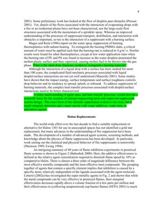 4
2001). Some preliminary work has looked at the flow of droplets past obstacles (Presser
2001). Yet, details of the flows associated with the interaction of evaporating drops with
a fire or an isothermal plume have not been characterized, nor the large-scale flow
structures associated with the momentum of a sprinkler spray. Whereas an improved
understanding of the processes of suppressant transport, distribution, and interaction with
obstacles is important, so too is the interaction of a suppressant with a burning surface.
Magee and Reitz (1986) report on the water spray suppression of burning
thermoplastics with radiant heating. To extinguish the burning PMMA slabs, a critical
amount of water must be applied such that the burning rate is reduced to 4 g/m2
-s. Similar
results were found for other thermoplastics, except at low water application rates when
the burning rate of PE and PS was found to increase as the water droplets penetrated the
molten plastic surface and then vaporized, causing molten fuel to be thrown into the gas
phase. What is the ideal drop character needed to extinguish a burning material?
Although the interaction of a liquid drop with a surface has been studied for more
than 100 years, the complicated fluid mechanic processes associated with liquid
droplet/surface interactions are not yet well understood (Manzello 2001). Some studies
have shown that the impact energy, surface temperature and surface roughness controls
drop behavior and its tendency to spread, splash, or rebound. To address suppression of
burning materials, the complex heat transfer processes associated with droplet/surface
interactions need to be better characterized.
A better understanding of agent mass and heat transfer processes would provide a
scientific basis for the creation of rational engineering tools and improved suppressant
system design. The exact form of the ultimate suppression system is not clear, but it
might integrate detection and a smart nozzle with water additives, water mist, or
alternative agents.
Halon Replacements
The world-wide effort over the last decade to find a suitable replacement or
alternative for Halon 1301 for use in unoccupied spaces has not identified a gold star
replacement, but many advances in the understanding of fire suppression have been
made. The development of a number of advanced agent systems, screening methods, and
knowledge about the physics of flame suppression has been developed. In particular,
work sorting out the chemical and physical behavior of fire suppressants is noteworthy
(Sheinson 1989; Ewing 1994).
An intriguing summary of 40 years of flame inhibition experiments in premixed
flame systems is shown in Figure 2 (Babushok 2000). Here, the additive effectiveness is
defined as the relative agent concentration required to diminish flame speed by 10% as
compared to Halon. There is almost a three order of magnitude difference between the
most effective metallic compounds and the least effective inert compounds. The grouping
together of agents that contain a specific element implies that inhibition is caused by a
specific atom, relatively independent of the ligands associated with the agent molecule.
Linteris (2002a) has investigated the super metallic agents in Fig. 2 and shown that while
the metal compounds can be very effective in premixed flames, their marginal
effectiveness decreases rapidly above a volume fraction of a few parts per million and
their effectiveness in (coflowing nonpremixed) cup burner flames (NFPA 2001) is much
 