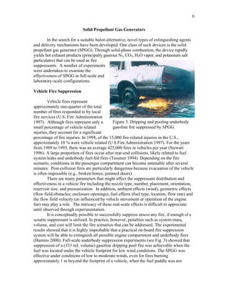 6
Solid Propellant Gas Generators
In the search for a suitable halon alternative, novel types of extinguishing agents
and delivery mechanisms have been developed. One class of such devices is the solid
propellant gas generator (SPGG). Through solid-phase combustion, the device rapidly
yields hot exhaust products (principally gaseous N2, CO2, H2O vapor, and potassium salt
particulates) that can be used as fire
suppressants. A number of experiments
were undertaken to examine the
effectiveness of SPGG in full-scale and
laboratory-scale configurations.
Vehicle Fire Suppression
Figure 3. Dripping and pooling underbody
gasoline fire suppressed by SPGG.
Vehicle fires represent
approximately one-quarter of the total
number of fires responded to by local
fire services (U.S. Fire Administration
1997). Although fires represent only a
small percentage of vehicle related
injuries, they account for a significant
percentage of fire injuries. In 1994, of the 15,000 fire-related injuries in the U.S.,
approximately 10 % were vehicle related (U.S Fire Administration 1997). For the years
from 1989 to 1993, there was an average 425,000 fires in vehicles per year (Stewart
1996). A large proportion of fires occur after rear-end collisions, likely related to fuel
system leaks and underbody fuel-fed fires (Tessmer 1994). Depending on the fire
scenario, conditions in the passenger compartment can become untenable after several
minutes. Post-collision fires are particularly dangerous because evacuation of the vehicle
is often impossible (e.g., broken bones, jammed doors).
There are many parameters that might affect the suppressant distribution and
effectiveness in a vehicle fire including the nozzle type, number, placement, orientation,
reservoir size, and pressurization. In addition, ambient effects (wind), geometric effects
(flow field obstacles; enclosure openings), fuel effects (fuel type, location, flow rate) and
the flow field velocity (as influenced by vehicle movement or operation of the engine
fan) may play a role. The intricacy of these real-scale effects is difficult to appreciate
until observed through experimentation.
It is conceptually possible to successfully suppress almost any fire, if enough of a
suitable suppressant is utilized. In practice, however, penalties such as system mass,
volume, and cost will limit the fire scenarios that can be addressed. The experimental
results showed that it is highly improbable that a practical on-board fire suppression
system will be able to extinguish all possible engine compartment and underbody fires
(Hamins 2000). Full-scale underbody suppression experiments (see Fig. 3) showed that
suppression of a (333 mL volume) gasoline dripping pool fire was achievable when the
fuel was located under the vehicle footprint for low wind conditions. The SPGG was
effective under conditions of low to moderate winds, even for fires burning
approximately 1 m beyond the footprint of a vehicle, when the fuel puddle was not
 