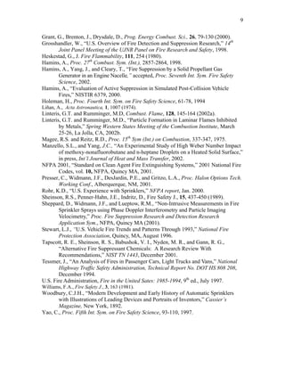 9
Grant, G., Brenton, J., Drysdale, D., Prog. Energy Combust. Sci., 26, 79-130 (2000).
Grosshandler, W., “U.S. Overview of Fire Detection and Suppression Research,” 14th
Joint Panel Meeting of the UJNR Panel on Fire Research and Safety, 1998.
Heskestad, G., J. Fire Flammability, 111, 254 (1980).
Hamins, A., Proc. 27th
Combust. Sym. (Int.), 2857-2864, 1998.
Hamins, A., Yang, J., and Cleary, T., “Fire Suppression by a Solid Propellant Gas
Generator in an Engine Nacelle,” accepted, Proc. Seventh Int. Sym. Fire Safety
Science, 2002.
Hamins, A., “Evaluation of Active Suppression in Simulated Post-Collision Vehicle
Fires,” NISTIR 6379, 2000.
Holeman, H., Proc. Fourth Int. Sym. on Fire Safety Science, 61-78, 1994
Liñan, A., Acta Astronautica, 1, 1007 (1974).
Linteris, G.T. and Rumminger, M.D, Combust. Flame, 128, 145-164 (2002a).
Linteris, G.T. and Rumminger, M.D., “Particle Formation in Laminar Flames Inhibited
by Metals,” Spring Western States Meeting of the Combustion Institute, March
25-26, La Jolla, CA, 2002b.
Magee, R.S. and Reitz, R.D., Proc. 15th
Sym (Int.) on Combustion, 337-347, 1975.
Manzello, S.L., and Yang, J.C., “An Experimental Study of High Weber Number Impact
of methoxy-nonafluorobutane and n-heptane Droplets on a Heated Solid Surface,”
in press, Int’l Journal of Heat and Mass Transfer, 2002.
NFPA 2001, “Standard on Clean Agent Fire Extinguishing Systems,” 2001 National Fire
Codes, vol. 10, NFPA, Quincy MA, 2001.
Presser, C., Widmann, J.F., DesJardin, P.E., and Gritzo, L.A., Proc. Halon Options Tech.
Working Conf., Alberquerque, NM, 2001.
Rohr, K.D., “U.S. Experience with Sprinklers,” NFPA report, Jan. 2000.
Sheinson, R.S., Penner-Hahn, J.E., Indritz, D., Fire Safety J., 15, 437-450 (1989).
Sheppard, D., Widmann, J.F., and Lueptow, R.M., “Non-Intrusive Measurements in Fire
Sprinkler Sprays using Phase Doppler Interferometry and Particle Imaging
Velocimetry,” Proc. Fire Suppression Research and Detection Research
Application Sym., NFPA, Quincy MA (2001).
Stewart, L.J., “U.S. Vehicle Fire Trends and Patterns Through 1993,” National Fire
Protection Association, Quincy, MA, August 1996.
Tapscott, R. E., Sheinson, R. S., Babushok, V. I., Nyden, M. R., and Gann, R. G.,
“Alternative Fire Suppressant Chemicals: A Research Review With
Recommendations,” NIST TN 1443, December 2001.
Tessmer, J., “An Analysis of Fires in Passenger Cars, Light Trucks and Vans,” National
Highway Traffic Safety Administration, Technical Report No. DOT HS 808 208,
December 1994.
U.S. Fire Administration, Fire in the United Sates: 1985-1994, 9th
ed., July 1997.
Williams, F.A., Fire Safety J., 3, 163 (1981).
Woodbury, C.J.H., “Modern Development and Early History of Automatic Sprinklers
with Illustrations of Leading Devices and Portraits of Inventors,” Cassier’s
Magazine, New York, 1892.
Yao, C., Proc. Fifth Int. Sym. on Fire Safety Science, 93-110, 1997.
 