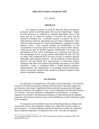FIRE SIGNATURES AND DETECTION
D. T. Gottuk1
ABSTRACT
Fire detection systems are used for both life safety and property
protection and have saved thousands of lives in the United States. Despite
its wide spread use in residential to industrial applications, there is still
much that can be improved, leading to increased life safety and the
reduction of property loss. Continued research is needed in the area of
multi-signature detection, particularly gas and smoke combinations which
hold the greatest promise for improved performance compared to smoke
detectors alone. This research includes the identification of low
concentrations of chemical species from fire and nuisance alarm sources.
Achieving the goal of detailed signature identification will require the
development of new sensor technologies (e.g., electronic nose sensors).
The development of low cost gas sensors, particularly CO and CO2, that
are stable with a functional life of ten years or more is needed to produce
marketable multi-signature detectors. The development of multi-signature
detection will also benefit from advancements in multivariate analysis
techniques that allow more efficient development and testing of fire alarm
algorithms. Lastly, a coordinated effort is needed between modelers,
experimentalists and manufacturers in developing detector performance
metrics and accurate models for the calculation of detector responses under
realistic installation conditions.
Fire Detection
Fire detection is an integral part of fire safety in the United States. Fire detection
is used for life safety (evacuation), property protection and for automatic suppression
activation in a wide range of applications from residential housing to aircraft hangars.
The early notification of occupants to a fire is a key component to the life safety features
of a structure. This early notification is dependent on several factors: 1) sensing a
signature of a fire prior to life threatening conditions, 2) determining that the signature
represents a fire and not a nuisance source, and 3) distributing an alarm notification signal
to the occupants.
Fire signatures can be defined as any fire product that produces a change in the
environment, such as electromagnetic radiation (e.g., light), heat, acoustic energy or
particular gases. A common signature used for fire detection is smoke, the condensed
phase component of products of combustion from a fire. Even this fire signature
1
Senior Engineer, Hughes Associates, Inc., 3610 Commerce Drive, Suite 817, Baltimore, MD 21227
dgottuk@haifire.com
 