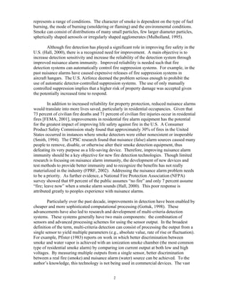 represents a range of conditions. The character of smoke is dependent on the type of fuel
burning, the mode of burning (smoldering or flaming) and the environmental conditions.
Smoke can consist of distributions of many small particles, few larger diameter particles,
spherically shaped aerosols or irregularly shaped agglomerates (Mulholland, 1995).
Although fire detection has played a significant role in improving fire safety in the
U.S. (Hall, 2000), there is a recognized need for improvement. A main objective is to
increase detection sensitivity and increase the reliability of the detection system through
improved nuisance alarm immunity. Improved reliability is needed such that fire
detection systems can automatically control fire suppression systems. For example, in the
past nuisance alarms have caused expensive releases of fire suppression systems in
aircraft hangars. The U.S. Airforce deemed the problem serious enough to prohibit the
use of automatic detector-controlled suppression systems. The use of only manually
controlled suppression implies that a higher risk of property damage was accepted given
the potentially increased time to respond.
In addition to increased reliability for property protection, reduced nuisance alarms
would translate into more lives saved, particularly in residential occupancies. Given that
73 percent of civilian fire deaths and 71 percent of civilian fire injuries occur in residential
fires [FEMA, 2001], improvements in residential fire alarm equipment has the potential
for the greatest impact of improving life safety against fire in the U.S. A Consumer
Product Safety Commission study found that approximately 30% of fires in the United
States occurred in instances where smoke detectors were either nonexistent or inoperable
(Smith, 1994). The CPSC research found that nuisance (false) alarm sources caused many
people to remove, disable, or otherwise alter their smoke detection equipment, thus
defeating its very purpose as a life-saving device. Therefore, improving nuisance alarm
immunity should be a key objective for new fire detection technologies. Though limited
research is focusing on nuisance alarm immunity, the development of new devices and
test methods to provide better immunity and to recognize the benefits has not really
materialized in the industry (FPRF, 2002). Addressing the nuisance alarm problem needs
to be a priority. As further evidence, a National Fire Protection Association (NFPA)
survey showed that 69 percent of the public assumes “no fire” and only 7 percent assume
“fire; leave now” when a smoke alarm sounds (Hall, 2000). This poor response is
attributed greatly to peoples experience with nuisance alarms.
Particularly over the past decade, improvements in detection have been enabled by
cheaper and more sophisticated computational processing (Gottuk, 1998). These
advancements have also led to research and development of multi-criteria detection
systems. These systems generally have two main components: the combination of
sensors and advanced processing schemes for using the sensor output. In the broadest
definition of the term, multi-criteria detection can consist of processing the output from a
single sensor to yield multiple parameters (e.g., absolute value, rate of rise or fluctuation).
For example, Pfister (1983) reports on work in which better discrimination between
smoke and water vapor is achieved with an ionization smoke chamber (the most common
type of residential smoke alarm) by comparing ion current output at both low and high
voltages. By measuring multiple outputs from a single sensor, better discrimination
between a real fire (smoke) and nuisance alarm (water) source can be achieved. To the
author’s knowledge, this technology is not being used in commercial devices. The vast
2
 
