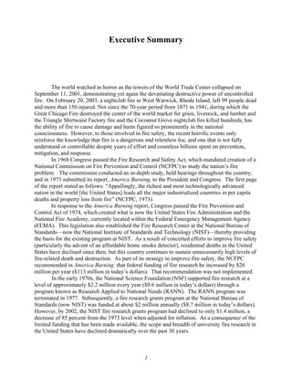Executive Summary
The world watched in horror as the towers of the World Trade Center collapsed on
September 11, 2001, demonstrating yet again the devastating destructive power of uncontrolled
fire. On February 20, 2003, a nightclub fire in West Warwick, Rhode Island, left 99 people dead
and more than 150 injured. Not since the 70-year period from 1871 to 1941, during which the
Great Chicago Fire destroyed the center of the world market for grain, livestock, and lumber and
the Triangle Shirtwaist Factory fire and the Cocoanut Grove nightclub fire killed hundreds, has
the ability of fire to cause damage and harm figured so prominently in the national
consciousness. However, to those involved in fire safety, the recent horrific events only
reinforce the knowledge that fire is a dangerous and relentless foe, and one that is not fully
understood or controllable despite years of effort and countless billions spent on prevention,
mitigation, and response.
In 1968 Congress passed the Fire Research and Safety Act, which mandated creation of a
National Commission on Fire Prevention and Control (NCFPC) to study the nation’s fire
problem. The commission conducted an in-depth study, held hearings throughout the country,
and in 1973 submitted its report, America Burning, to the President and Congress. The first page
of the report stated as follows: “Appallingly, the richest and most technologically advanced
nation in the world [the United States] leads all the major industrialized countries in per capita
deaths and property loss from fire” (NCFPC, 1973).
In response to the America Burning report, Congress passed the Fire Prevention and
Control Act of 1974, which created what is now the United States Fire Administration and the
National Fire Academy, currently located within the Federal Emergency Management Agency
(FEMA). This legislation also established the Fire Research Center at the National Bureau of
Standards—now the National Institute of Standards and Technology (NIST)—thereby providing
the basis for the existing program at NIST. As a result of concerted efforts to improve fire safety
(particularly the advent of an affordable home smoke detector), residential deaths in the United
States have declined since then, but this country continues to sustain unnecessarily high levels of
fire-related death and destruction. As part of its strategy to improve fire safety, the NCFPC
recommended in America Burning that federal funding of fire research be increased by $26
million per year ($113 million in today’s dollars). That recommendation was not implemented.
In the early 1970s, the National Science Foundation (NSF) supported fire research at a
level of approximately $2.2 million every year ($9.6 million in today’s dollars) through a
program known as Research Applied to National Needs (RANN). The RANN program was
terminated in 1977. Subsequently, a fire research grants program at the National Bureau of
Standards (now NIST) was funded at about $2 million annually ($8.7 million in today’s dollars).
However, by 2002, the NIST fire research grants program had declined to only $1.4 million, a
decrease of 85 percent from the 1973 level when adjusted for inflation. As a consequence of the
limited funding that has been made available, the scope and breadth of university fire research in
the United States have declined dramatically over the past 30 years.
1
 