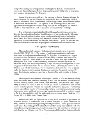 energy which correspond to the pulsations of a fire plume. Both the combination of
sensors and the use of energy pulsation frequency have contributed greatly to developing
more nuisance alarm resistant fire detectors.
Optical detectors can provide very fast response to flaming fires depending on the
distance from the fire, the line of sight, and the particular detector technology. Optical
detectors are not well suited for smoldering fires or in applications where the field-of-view
of the detector may be obscured. The high cost of this technology and its particular
applicability to wide open spaces and flaming fires does not make optical fire detection
suitable to many applications, such as residential housing and office buildings.
Due to the relative magnitude of residential fire deaths and injuries, improving
detection for residential applications should be an area of increased research. Advances
made for the residential applications would translate to a broad range of applications
where smoke detection is currently used. Generally, the use of smoke detection is in
applications primarily focused on fire detection for life safety. Optical fire detection and
heat detection are associated with property protection more so than smoke detectors.
Multi-Signature Fire Detection
The use of multiple signatures for fire detection is an active area of research
(Gottuk, 1998; AUBE, 2001). The concept of multi-signature detection is a logical
progression in the advancement of automatic fire detection. In many aspects, a person
represents the best fire detector because of his/her ability to detect a wide range of fire
signatures. A person’s senses allow for the detection of sound, heat, light, smoke and
odors (gases) from a fire. In addition to being able to detect multiple signatures, the
person has a high level processing capability to input and analyze these signatures to yield
very good discrimination of real fire and nuisance events. Ultimately, the science of fire
detection is an effort to mimic man. The two main areas of research have been to identify
useful fire signatures and to develop the advanced processing for accurate nuisance/fire
source discrimination and alarm. A review of the state of the art is provided in Gottuk
(1998).
Multi-signature fire detection technologies continue to offer the most promising
means to achieve both improved sensitivity to real fires and reduced susceptibility to
nuisance alarms (Conforti, 1999; Gottuk, 1998; Meacham, 1994; Fischer, 1994; Hagen,
2000). Based on the work to date, the use of gas sensors in combination with smoke
sensors holds the greatest potential for successful multi-criteria detectors. Temperature
sensors are used in a number of commercially available combination detectors (primarily
photoelectric smoke and heat), but most experimental data shows little to no improvement
in fire detection capabilities with the addition of the temperature sensor (Wakelin, 1997;
Gottuk, Hill et al. 1999, Rose-Pehrsson 2000).
Most research with gas signatures has focused on the utilization of species that are
prominent products of combustion, such as carbon monoxide (CO) and carbon dioxide
(CO2), and to a lesser extent oxygen and general hydrocarbons. These species have been
used because they are key products of combustion and are easily measured in the lab with
standard measuring techniques, i.e., bench-top equipment. It is important to note that not
until about the last 10 years were CO or CO2 sensors available that had the potential to be
4
 