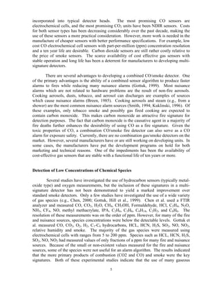 incorporated into typical detector heads. The most promising CO sensors are
electrochemical cells, and the most promising CO2 units have been NDIR sensors. Costs
for both sensor types has been decreasing considerably over the past decade, making the
use of these sensors a more practical consideration. However, more work is needed in the
manufacture of cheaper sensors with better performance specifications. For example, low
cost CO electrochemical cell sensors with part-per-million (ppm) concentration resolution
and a ten year life are desirable. Carbon dioxide sensors are still rather costly relative to
the price of smoke sensors. The scarce availability of cost effective gas sensors with
stable operation and long life has been a deterrent for manufacturers to developing multi-
signature detectors.
There are several advantages to developing a combined CO/smoke detector. One
of the primary advantages is the ability of a combined sensor algorithm to produce faster
alarms to fires while reducing many nuisance alarms (Gottuk, 1999). Most nuisance
alarms which are not related to hardware problems are the result of non-fire aerosols.
Cooking aerosols, dusts, tobacco, and aerosol can discharges are examples of sources
which cause nuisance alarms (Breen, 1985). Cooking aerosols and steam (e.g., from a
shower) are the most common nuisance alarm sources (Smith, 1994; Kuklinski, 1996). Of
these examples, only tobacco smoke and possibly gas fired cooking are expected to
contain carbon monoxide. This makes carbon monoxide an attractive fire signature for
detection purposes. The fact that carbon monoxide is the causative agent in a majority of
fire deaths further enhances the desirability of using CO as a fire signature. Given the
toxic properties of CO, a combination CO/smoke fire detector can also serve as a CO
alarm for exposure safety. Currently, there are no combination gas/smoke detectors on the
market. However, several manufacturers have or are still working on developing units. In
some cases, the manufacturers have put the development programs on hold for both
marketing and technical reasons. One of the impediments has been the availability of
cost-effective gas sensors that are stable with a functional life of ten years or more.
Detection of Low Concentrations of Chemical Species
Several studies have investigated the use of hydrocarbon sensors (typically metal-
oxide type) and oxygen measurements, but the inclusion of these signatures in a multi-
signature detector has not been demonstrated to yield a marked improvement over
standard smoke detectors. Only a few studies have investigated the use of a wide variety
of gas species (e.g., Chen, 2000; Gottuk, Hill et al., 1999). Chen et al. used a FTIR
analyzer and measured CO, CO2, H2O, CH4, CH3OH, Formaldehyde, HCl, C2H4, N2O,
NH3, CF4, NO, methyl methacrylate, IPA, C2H6, C3H6, C6H14, C2H2, and C6H6. The
resolution of these measurements was on the order of ppm. However, for many of the fire
and nuisance sources, species concentrations were below the detectable levels. Gottuk et
al. measured CO, CO2, O2, H2, C1-C6 hydrocarbons, HCL, HCN, H2S, SO2, NO, NO2,
relative humidity and smoke. The majority of the gas species were measured using
electrochemical cells with ranges from 5 to 200 ppm. Species such as HCL, HCN, H2S,
SO2, NO, NO2 had measured values of only fractions of a ppm for many fire and nuisance
sources. Because of the small or non-existent values measured for the fire and nuisance
sources, some of the species were not useful for an alarm algorithm. The results indicated
that the more primary products of combustion (CO2 and CO) and smoke were the key
signatures. Both of these experimental studies indicate that the use of many gaseous
5
 