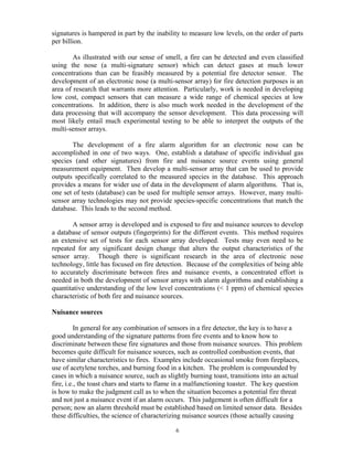 signatures is hampered in part by the inability to measure low levels, on the order of parts
per billion.
As illustrated with our sense of smell, a fire can be detected and even classified
using the nose (a multi-signature sensor) which can detect gases at much lower
concentrations than can be feasibly measured by a potential fire detector sensor. The
development of an electronic nose (a multi-sensor array) for fire detection purposes is an
area of research that warrants more attention. Particularly, work is needed in developing
low cost, compact sensors that can measure a wide range of chemical species at low
concentrations. In addition, there is also much work needed in the development of the
data processing that will accompany the sensor development. This data processing will
most likely entail much experimental testing to be able to interpret the outputs of the
multi-sensor arrays.
The development of a fire alarm algorithm for an electronic nose can be
accomplished in one of two ways. One, establish a database of specific individual gas
species (and other signatures) from fire and nuisance source events using general
measurement equipment. Then develop a multi-sensor array that can be used to provide
outputs specifically correlated to the measured species in the database. This approach
provides a means for wider use of data in the development of alarm algorithms. That is,
one set of tests (database) can be used for multiple sensor arrays. However, many multi-
sensor array technologies may not provide species-specific concentrations that match the
database. This leads to the second method.
A sensor array is developed and is exposed to fire and nuisance sources to develop
a database of sensor outputs (fingerprints) for the different events. This method requires
an extensive set of tests for each sensor array developed. Tests may even need to be
repeated for any significant design change that alters the output characteristics of the
sensor array. Though there is significant research in the area of electronic nose
technology, little has focused on fire detection. Because of the complexities of being able
to accurately discriminate between fires and nuisance events, a concentrated effort is
needed in both the development of sensor arrays with alarm algorithms and establishing a
quantitative understanding of the low level concentrations ( 1 ppm) of chemical species
characteristic of both fire and nuisance sources.
Nuisance sources
In general for any combination of sensors in a fire detector, the key is to have a
good understanding of the signature patterns from fire events and to know how to
discriminate between these fire signatures and those from nuisance sources. This problem
becomes quite difficult for nuisance sources, such as controlled combustion events, that
have similar characteristics to fires. Examples include occasional smoke from fireplaces,
use of acetylene torches, and burning food in a kitchen. The problem is compounded by
cases in which a nuisance source, such as slightly burning toast, transitions into an actual
fire, i.e., the toast chars and starts to flame in a malfunctioning toaster. The key question
is how to make the judgment call as to when the situation becomes a potential fire threat
and not just a nuisance event if an alarm occurs. This judgement is often difficult for a
person; now an alarm threshold must be established based on limited sensor data. Besides
these difficulties, the science of characterizing nuisance sources (those actually causing
6
 