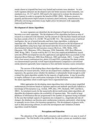 smoke alarms to respond) has been very limited and warrants more attention. As new
multi-signature detectors are developed to provide better nuisance alarm immunity, test
standards (e.g., UL 217 and UL 268) need to be improved to evaluate the detectors for
these features in order to recognize the benefits (FPRF, 2002). Without a means to
quantify and document improvements in nuisance alarm immunity, manufacturers have
difficulty convincing consumers to pay higher prices for detectors with supposedly
improved performance.
Development of Alarm Algorithms
As more signatures are identified, the development of high level processing
becomes even more important. The development of fire algorithms has been an area of
research as evidenced in the literature, but the amount of work has been limited and much
has been outside of the U.S. (AUBE ’99 and AUBE ’01). The research areas of artificial
intelligence, the use of neural networks and fuzzy logic algorithms, is playing an
important role. Much of the fire detection research has focused on the development of
alarm algorithms using fuzzy logic and neural networks for event classification and
discrimination between fire and nuisance sources (McAvoy, 1996; Milke, 1995;
Okayama, 1991, Okayama, 1991a; Okayama, 1994; Nakanishi, 1995; Rose-Phersson,
2000, Wang, 2001). Current work by the U.S. Navy has employed probabilistic neural
networks (PNN) developed for non-fire applications and applied them successfully to fire
detection (Rose-Pehrsson, 2000, Rose-Pehrsson, 2002 and Gottuk, 2001). Using a PNN
with a four sensor combination (ion, photo, CO and CO2), a prototype fire alarm system
was demonstrated to provide overall improved performance compared to conventional
smoke detectors (generally faster response to fires and better nuisance source immunity).
The success of developing these alarm algorithms can require substantial testing.
Particularly for neural networks, which are developed from a database of fire and nuisance
signatures, the question arises whether the database is substantially broad enough to yield
a robust fire alarm algorithm suitable for the majority of applications. It may be possible
to employ different or new multivariate techniques in the development and validation of
fire alarm algorithms which would require fewer experimental tests.
Other approaches for developing alarm algorithms have relied on more simplified
mathematical correlations based on signature patterns and methods specifically linked to a
knowledge of fire dynamics (e.g., Gottuk, 1999, Ishii, 1991; Richards, 1997; and Davis,
2001). As noted previously for the numerically-driven multivariate alarm algorithms, all
algorithm development requires the availability of signature data. This results in large
databases of information that are proportional to the number of signatures being evaluated.
In the case that multiple aspects of signatures are evaluated (i.e., magnitude and rate-of-
change), the databases can become quite cumbersome to process, particularly when trying
to manually review from a fire dynamics perspective. The development of generic tools,
such as data processing software, to aid in the development and validation of alarm
algorithms would be helpful.
Perceptions and Education
The education of the public (both consumers and installers) is an area in need of
improvement. The first hurdle is the problem that fire alarm systems are installed to meet
7
 