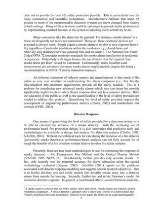 code not to provide the best life safety protection possible. This is particularly true for
many commercial and industrial installations. Manufacturers estimate that about 95
percent or more of the programmable detection systems are never changed from factory
default settings. Many of these systems could be optimized to provide better performance
by implementing standard features in the system or adjusting alarm sensitivity levels.
Many consumers take fire detection for granted. For instance, smoke alarms2
in a
home are frequently not tested nor maintained. However, these electronic devices are
expected to always work. People expect a smoke alarm to be able to save a person from a
fire regardless of particular conditions within the residence (e.g., closed doors and
relatively long distances between potential fires and the alarm). The National Fire Alarm
Code (NFPA 72) provides minimum standards for smoke alarm installations in residential
occupancies. Particularly with larger houses, the use of more than the required “one
smoke alarm per floor” would be warranted. Unfortunately, many installers (and
homeowners) are not aware that more smoke alarms maybe needed, despite this being a
recommendation in NFPA 72 and in instruction manuals.
An informal consensus of industry experts and manufacturers is that much of the
public is very cost sensitive in implementing fire alarm equipment (i.e., this fits the
misconseption that minimum requirements provide all the safety needed). This is a
problem for introducing new advanced smoke alarms which may cost more but provide
significantly higher levels of safety (faster response time and less nuisance alarms). Both
the education of the public as well as the quantification of the level of safety provided are
needed to address this problem. Quantifying the level of safety provided requires the
development of engineering performance metrics (Cholin, 2002) and standardized test
methods (FPRF, 2002).
Detector Response
One means of quantifying the level of safety provided by a detection system is to
be able to calculate the response of a smoke detector. With the increasing use of
performance-based fire protection design, it is also imperative that predictive tools and
methodologies be available to design and analyze fire detection systems (Cholin, 2002,
Schifiliti, 2001). Without the technical tools for calculating the response of a fire detector
(particularly smoke detectors), performance-based analyses can not fully account for or
weigh the benefits of a fire detection system relative to other fire safety systems.
Presently, there are two basic methodologies in use for estimating the response of
smoke detectors – the Temperature Rise Method and the Optical Density Method
(Schifiliti, 1995; NFPA 72). Unfortunately, neither provides very accurate results. In
fact, only recently was the potential accuracy for alarm estimation using the second
methodology evaluated (Geiman, 2002). Schifiliti (2001) reports on the problems
associated with detector response modeling and suggests several research objectives. One
is to further develop, test and verify models that describe smoke entry into a detector
sensor from outside the housing. Secondly, further test and refine Newman’s model for
ionization detector response. In general, a coordinated effort is needed between modelers,
8
2
A smoke alarm is a device that has both a smoke sensor and a horn. Smoke alarms are typically used in
residential occupancies. A smoke detector is generally only a sensor and is wired to a control panel that
typically distributes the alarm notification. Relative to this paper, the terms can be used interchangeably.
 