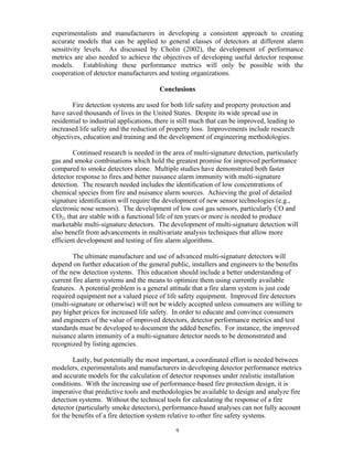 experimentalists and manufacturers in developing a consistent approach to creating
accurate models that can be applied to general classes of detectors at different alarm
sensitivity levels. As discussed by Cholin (2002), the development of performance
metrics are also needed to achieve the objectives of developing useful detector response
models. Establishing these performance metrics will only be possible with the
cooperation of detector manufacturers and testing organizations.
Conclusions
Fire detection systems are used for both life safety and property protection and
have saved thousands of lives in the United States. Despite its wide spread use in
residential to industrial applications, there is still much that can be improved, leading to
increased life safety and the reduction of property loss. Improvements include research
objectives, education and training and the development of engineering methodologies.
Continued research is needed in the area of multi-signature detection, particularly
gas and smoke combinations which hold the greatest promise for improved performance
compared to smoke detectors alone. Multiple studies have demonstrated both faster
detector response to fires and better nuisance alarm immunity with multi-signature
detection. The research needed includes the identification of low concentrations of
chemical species from fire and nuisance alarm sources. Achieving the goal of detailed
signature identification will require the development of new sensor technologies (e.g.,
electronic nose sensors). The development of low cost gas sensors, particularly CO and
CO2, that are stable with a functional life of ten years or more is needed to produce
marketable multi-signature detectors. The development of multi-signature detection will
also benefit from advancements in multivariate analysis techniques that allow more
efficient development and testing of fire alarm algorithms.
The ultimate manufacture and use of advanced multi-signature detectors will
depend on further education of the general public, installers and engineers to the benefits
of the new detection systems. This education should include a better understanding of
current fire alarm systems and the means to optimize them using currently available
features. A potential problem is a general attitude that a fire alarm system is just code
required equipment not a valued piece of life safety equipment. Improved fire detectors
(multi-signature or otherwise) will not be widely accepted unless consumers are willing to
pay higher prices for increased life safety. In order to educate and convince consumers
and engineers of the value of improved detectors, detector performance metrics and test
standards must be developed to document the added benefits. For instance, the improved
nuisance alarm immunity of a multi-signature detector needs to be demonstrated and
recognized by listing agencies.
Lastly, but potentially the most important, a coordinated effort is needed between
modelers, experimentalists and manufacturers in developing detector performance metrics
and accurate models for the calculation of detector responses under realistic installation
conditions. With the increasing use of performance-based fire protection design, it is
imperative that predictive tools and methodologies be available to design and analyze fire
detection systems. Without the technical tools for calculating the response of a fire
detector (particularly smoke detectors), performance-based analyses can not fully account
for the benefits of a fire detection system relative to other fire safety systems.
9
 